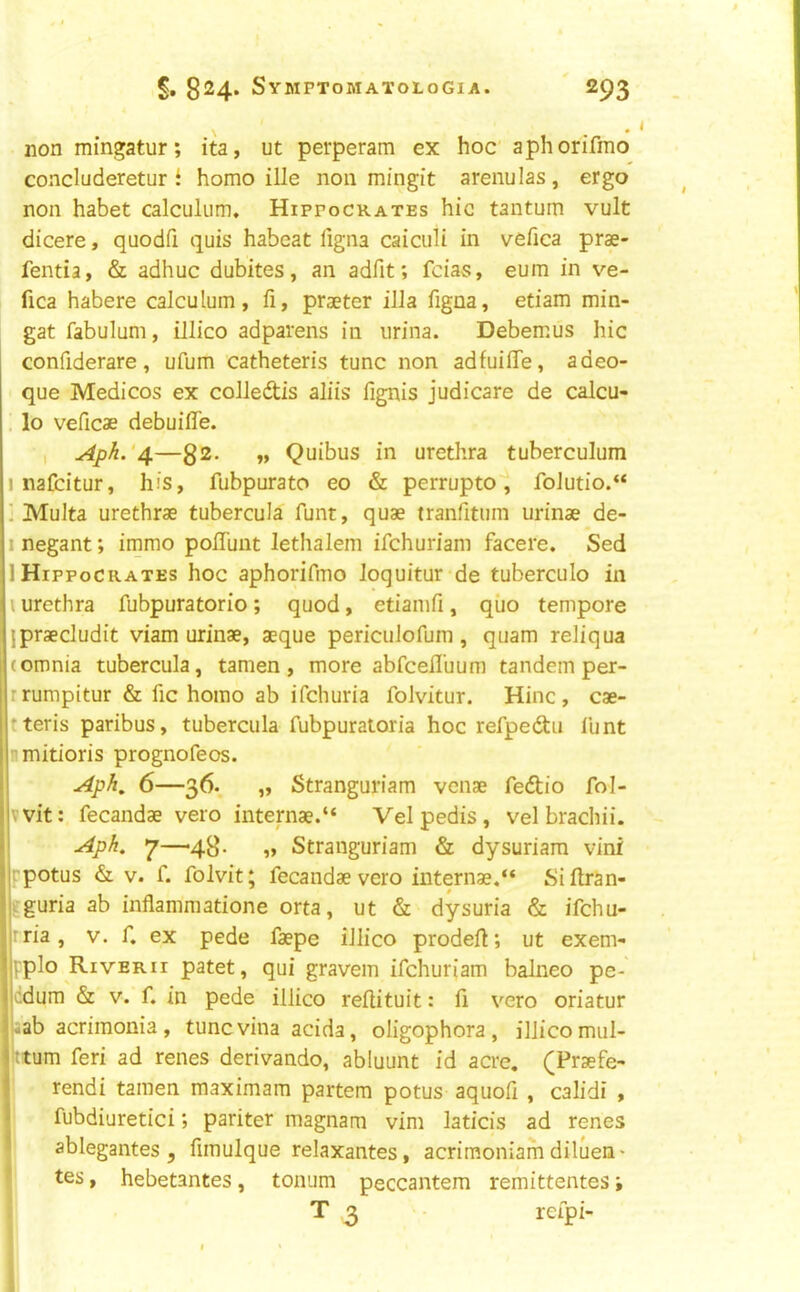 non mingatur; ita, ut perperam ex hoc aphorifmo concluderetur f homo ille non mingit arenulas, ergo non habet calculiim. Hippocrates hie tantum vult dicere, quodfi quis habeat ligna caiculi in vefica prs- fentia, & adhuc dubites, an adfit; feias, eum in ve- fica habere calculum, fi, praeter ilia figna, etiam min- gat fabulum, illico adparens in urina. Debemus hie confiderare, ufum catheteris tunc non adfuiffe, adeo- que Medicos ex colledis aliis fignis judicare de calcu- , lo veficae debuiffe. , ApL'4—32- »» Quibus in urethra tuberculum 1 nafeitur, his, fubpurato eo & perrupto'^ foJutio.“ ' Multa urethrae tubercula funt, quae tranfitum urinae de- I negant; immo poflunt lethalem ifehuriam facere. Sed 1 Hippocrates hoc aphorifmo loquitur‘de tuberculo in \ urethra fubpuratorio; quod, etiamfi, qiio tempore jpraecludit viam urinae, aeque periciiJofum , quam reliqua (omnia tubercula, tamen , more abfcefl’uum tandem per- rrumpitur & fic homo ab ifehuria folvitur. Hinc, cae- tteris paribus, tubercula fubpuratoria hoc refpedtu funt smitioris prognofeos. Aph, 6—36. „ Stranguriam venae fedtio fol- vvit: fecandae vero internae.“ Vel pedis , vel brachii. Aph. 7—43. „ Stranguriam & dysuriam vini •'potus & V. f. folvit; fecandae vero internae.“ Siftran- .guria ab inflammatione orta, ut & dysuria & ifehu- ‘ria, v. f. ex pede faepe illico prodefl; ut exem- ['plo Riverii patet, qui gravem ifehuriam balneo pe- :dum & V. f. in pede illico reftituit: fi vero oriatur '-ab acrimonia, tunc vina acida, oligophora , illico miil- ttum feri ad renes derivando, abluunt id acre. (Praefe- rendi tamen maximam partem potus aquofi , calidi , fubdiuretici; pariter magnam vim laticis ad renes ablegantes, fimulque relaxantes, acrimoniam diluefl' tes, hebetantes, tonum peccantem remittentes \ T 3 rcfpi-