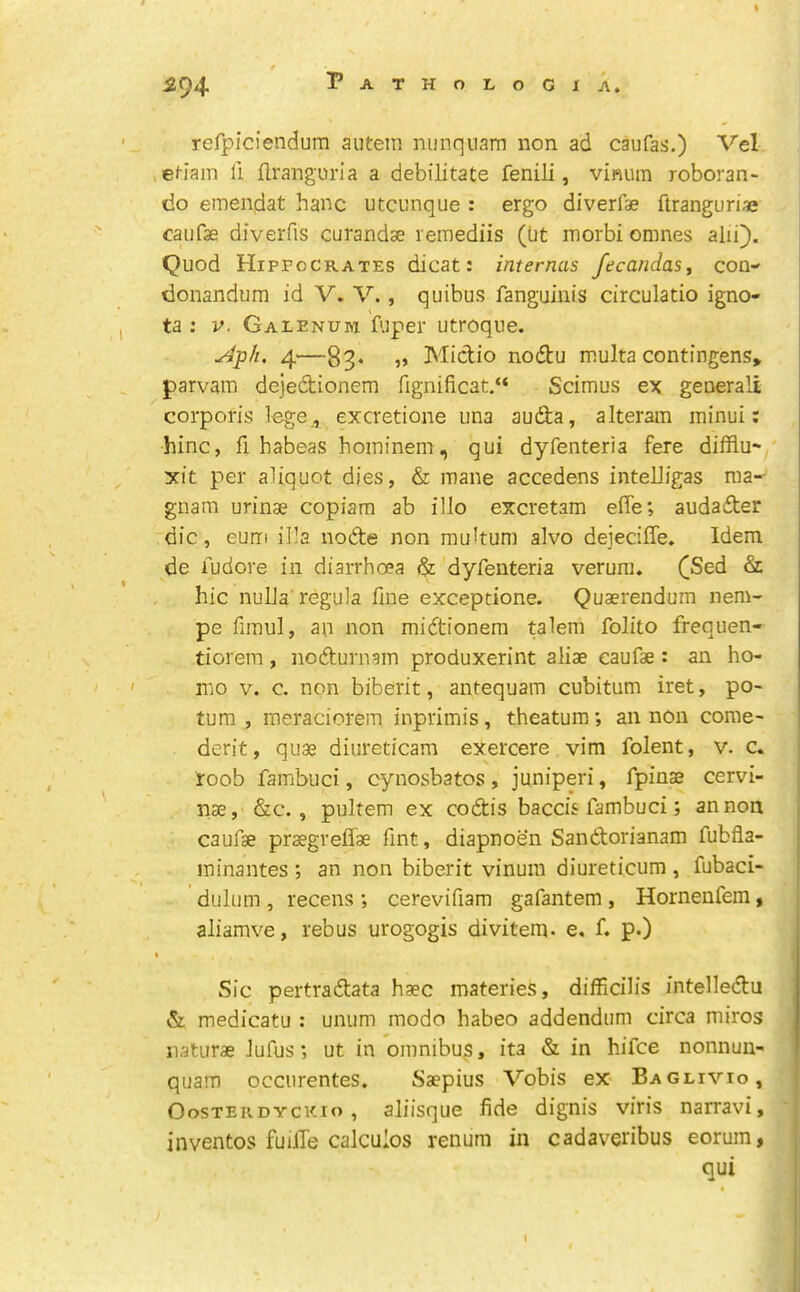 * ■ Pathologia. refpiciendum autein nunqnam non ad caufas.) Vel , ef-Iain li llranguria a debilitate fenili, vinum roboran- tlo emendat hanc utcunque : ergo diverfae ftranguriae caiifae diverfis curandse remediis (Ut morbi omnes alii}. Quod Hipfccrates dicat: internas fecandas, con- donandum id V. V., quibus fanguinis circulatio igno- ta : V, Galenum fuper utroque. yj^p/i. 4—83. „ Mictio nodtu multa contingens* parvam dejedionem fignificat,“ Scimus ex generali corporis lege , excretione una auda, alteram minui; hinc, fi habeas hoininem, qui dyfenteria fere difflu- xit per aliquot dies, & mane accedens intelligas ma-- gnam urinae copiam ab illo excretam effe; audader die, eum ilia node non multum alvo dejeciffe. Idem de iudore in diarrhoea & dyfenteria verura. ([Sed & hie nulla' regula fine exceptione. Quaerendum nem- pe fimul, an non midtionem talem folito frequen- tiorem, nodurnam produxerint aliae caufae: an ho- mo V. c. non biberit, antequam cubitum iret, po- turn , meraciorem inprimis, theatum *, an non come- derit, quae diureticam exercere vim folent, v. c. roob fambuci, cynosbatos , juniperi, fpinas cervi- nae, &c., pultem ex codis baccis fambuci; an non caufae praegreflae Tint, diapnoen Sandorianam fubfla- minantes ; an non biberit vinum diureticum , fubaci- dulum , recens ; cerevifiam gafantem , Hornenfem, aliamve, rebus urogogis divitem- e, f. p.) Sic pertradata haec materies, difficilis intelledu & medicatu : unum mode habeo addendum circa miros naturae lufus; ut in omnibus, ita & in hifee nonnuu- qiiam occurentes. Saepius Vobis ex Baglivio, OosTEKDYCKio, aliisquc fide dignis viris narravi, inventos fuilTe calculos renum in cadaveribus eorum, qui I