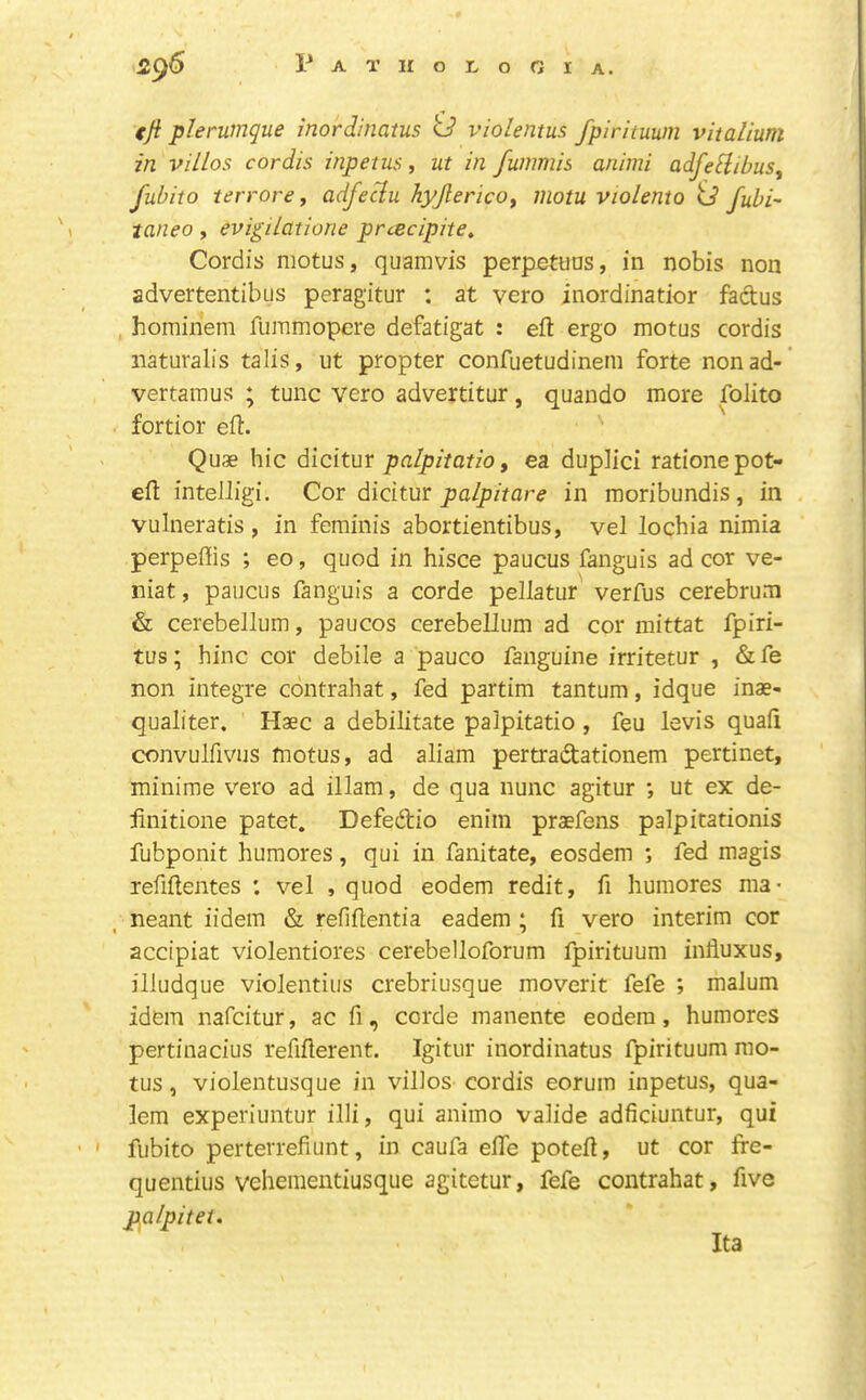 tji plerumque inordinatus 0 violentus fpirituuin vitaVmm in villas cordis inpetus, ut in fummis animi adfeHibus^ fubito terrore, adfeclu hyjlerico^ juotu violento ij fubi- taneo, evigilatione prcecipite^ Cordis motus, quamvis perpetuus, in nobis non advertentibus peragitur : at vero inordinatior factus , hominem fummopcre defatigat : eft ergo motus cordis naturalis talis, ut propter confuetudinem forte nonad- vertamus ; tunc vero advertitur, quando more folito fortior eft. ' Quae hie dicitur palpiiatio y ea duplici ratione pot- eft intelligi. Cor dicitur palpitare in moribundis, in vuhieratis, in feminis abortientibus, vel lochia nimia perpeflis ; eo, quod in hisce paucus fanguis ad cor ve- niat, paucus fanguis a corde pellatur verfus cerebrum & cerebellum, paucos cerebellum ad cor mittat fpiri- tus; hinc cor debile a pauco fanguine irritetur , & fe non integre contrahat, fed partim tantum, idque inae- qualiter. Haec a debilitate palpitatio , feu levis quafi convulfivus motus, ad aliam pertradtationem pertinet, mini me vero ad illam, de qua nunc agitur ; ut ex de- linitione patet. Defedio enim praefens palpitationis fubponit humores, qui in fanitate, eosdem ; fed magis refiftentes ; vel , quod eodem redit, fi humores ma> neant iidem & refiftentia eadem ; ft vero interim cor accipiat violentiores cerebelloforum fpirituum influxus, iliudque violentius crebriusque moverit fefe ; malum idem nafeitur, ac ft, corde manente eodem, humores pertinacius reftfterent. Igitur inordinatus fpirituum mo- tus , violentusque in villos cordis eorum inpetus, qua- lem experiuntur illi, qui animo valide adficiuntur, qui fubito perterrefiunt, in caufa efte poteft, ut cor ffe- quentius veheraentiusque agitetur, fefe contrahat, five palpitet. Ita