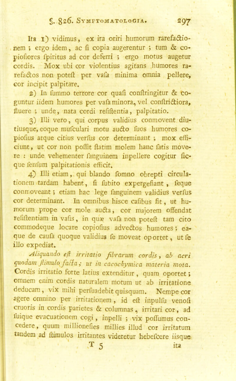 Ita i) vidimus, ex ira oriri humorum rarefaftio- • , nem ; ergo idem, ac fi copia augerentur ; turn & co- piofiores fpiritus ad cor deferri ; ergo motus augetur cordis. Mox ubi cor violentius agitans .humores ra- refados non poteft per vafa minima omnia pellere, cor incipit palpitare. 2) In fummo terrore cor quafi conilringitur & co- guntur iidem humores per vafa minora, vel conflridiora, fiuere ; unde, nata cordi refiftentia, palpitatio. 3) lUi vero, qui corpus validius conmovent diu- tiusquc, eoque mufcuJari motu audo fuos humores co- piofius atque citius verfus cor determinant ; mox effi- dunt, ut cor non pofTit flatim moJem hanc fatis move- re : unde vehementer fanguinera inpellere cogitur fic- que fenfum palpitationis efficit. 4) Illietiam, qui blando fomno obrepti circula- tioncm itardam habent, fi fubito expergefiant , feque conmoveant; etiam hac lege fanguinem validius verfus cor determinant. In omnibus hisce cafibus fit, ut hu- niorum prope cor mole auda, cor majorem offendat refifientiam in vafis, in quae vafa non poteft tarn cito commodeque Jocare copiofius advedos humores; ea- que de caufa quoque validius fe moveat oportet, utfe illo expediat. I Aliquando ejl irritatio Jibrarum cordis ^ ah acri ||l quodam jUmulo^fatla j ut in cacochymica materia mota. ijl Cordis irritatio forte latius extenditur , quara oportet; I'l omnem cnim cordis naturalem motum ut ab irritatione I deducam , vix mihi perfuadebitquisquam. Nempe cor agere omnino per irritationem , id eft inpulfu venoft cruoris in cordis parietes & coJumnas, irritari cor, ad luique evacuationem cogi, inpelJi ; vix poflumus con- cedere, quum millionefies millies illud cor irritatum tandem ad ftimulos irritantes videretur hebefcere iisque ’ ' . 5 ita