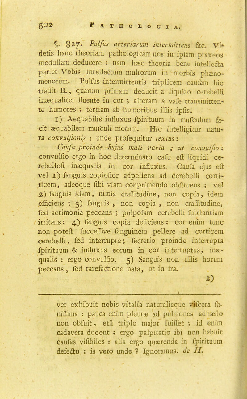 827. Pulfus arteriarum intermitiens &lc. Vi* detis hanc theoriam pathologicam nos in ipfam praxeos medullam deducere : nam hasc theoria bene intelJefta pariet Vobis intelledura multorum in morbis phaeno- inenorum. Pulfus intermittentis triplicem caufam hie tradit B., quarum priinam deducit a liquido cerebelli inaequaliter fiuente in cor ; alteram a vafe transmitten- te humores •, tertiam a.b humoribus illis ipfis. l) Aequabilis influxus fpirituum in mufculum fa- cit sequabilem mufeuli motum. Hie intelJigicur natu- ra convuljloms : unde profequitur textus: Caufa proinde hujus mali varia ; ut convulfio; convulfio ergo in hoc determinato cafu eft liquid! ce- rebellofi inaequalis in cor influxus. Caufa ejus eft vel fanguis copioftor adpellens ad cerebelli corti- ticem, adeoque ftbi viam conprimendo obftruens ; vel 2) fanguis idem, nimia craflitudine, non copia, idem jefticiens : 3) fanguis , non copia , non craflitudine, fed acrimonia peccans ; pulpofam cerebelli fubftantiam / irritans; 4^ fanguis copia deficiens : cor enim tunc non poteft fuccelTive fanguinem pellere ad corticem cerebelli, fed interrupte; fecretio proinde interrupta fpirituum & influxus eorum in cor interruptus, inae- qualis : ergo convulfio. 3) Sanguis non ullis horum peccans, fed rarefadione nata, ut in ira. 2) ) ver exhibuit nobis vitalia naturaliaque vifeera la- niflima : pauca enim pleurae ad pulmones adhaefio non obfuit, etfi triplo major fuiftet *, id enim cadavera docent : ergo palpitatio ibi non habuit caufas vifibiles : alia ergo quaerenda in fpirituum defedu : is vero unde ? Ignoramus, dc H,