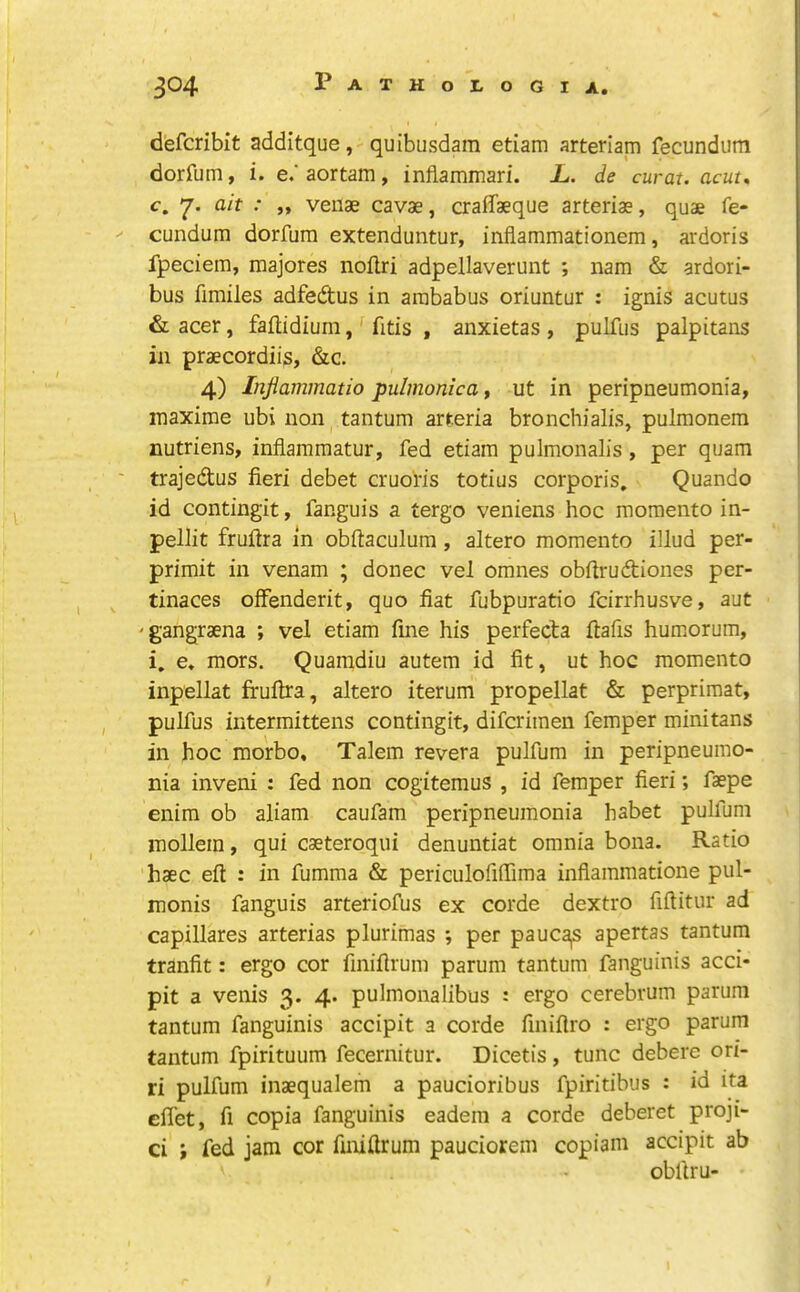 d'efcribit additque, quibusdam etiam arteriam fecundiim dorfum, i. e.'aortam, inflammari. L. de curat, acut, c. ■ j» venae cavae, craflaeque arteriae, quae fe- -- cundum dorfum extenduntur, inflammationem, ardoris fpeciem, raajores noflri adpellaverunt ; nam & ardori- bus fimiles adfedtus in arababus oriuntur : ignis acutus & acer, faflidium, fitis , anxietas, pulfus palpitans in praecordiis, &c. 4) Injiammatio pulmonicat ut in peripneumonia, inaxime ubi non tantum arreria bronchialis, pulmonem nutriens, infiammatur, fed etiam pulmonalis, per quam ' trajedus fieri debet cruofis totius corporis. Quando id contingit, fanguis a tergo veniens hoc momento in- pellit frufira in obftaculum, altero momento illud per- primit in venam ; donee vel omnes obfirudiones per- tinaces offenderit, quo fiat fubpuratio feirrhusve, aut 'gangraena ; vel etiam fine his perfeda ftafis humorum, i. e» mors. Quamdiu autem id fit, ut hoc momento inpellat frufira, altero iterum propellat & perprimat, pulfus iiitermittens contingit, diferimen femper minitans in hoc morbo, Talem revera pulfum in peripneumo- nia inveni : fed non cogitemus , id femper fieri; faspe enim ob aliam caufam peripneumonia habet pulfum inollein, qui caeteroqiii denuntiat omnia bona. Ratio 'haec efi: : in fumma & periculofifiima inflammatione pul- monis fanguis arteriofus ex corde dextro fiftitur ad capillares arterias plurimas ; per pauca,s apertas tantum tranfit: ergo cor finiflrum parum tantum fanguinis acci- pit a venis 3. 4. pulmonalibus : ergo cerebrum parum tantum fanguinis accipit a corde finifiro : ergo parum tantum fpirituum fecernitur. Dicetis, tunc debere ori- ri pulfum inaequalem a paucioribus fpiritibus : id ita efiet, fi copia fanguinis eadem a corde deberet proji- ci ; fed jam cor finifirum pauciorem copiam accipit ab obfiru-