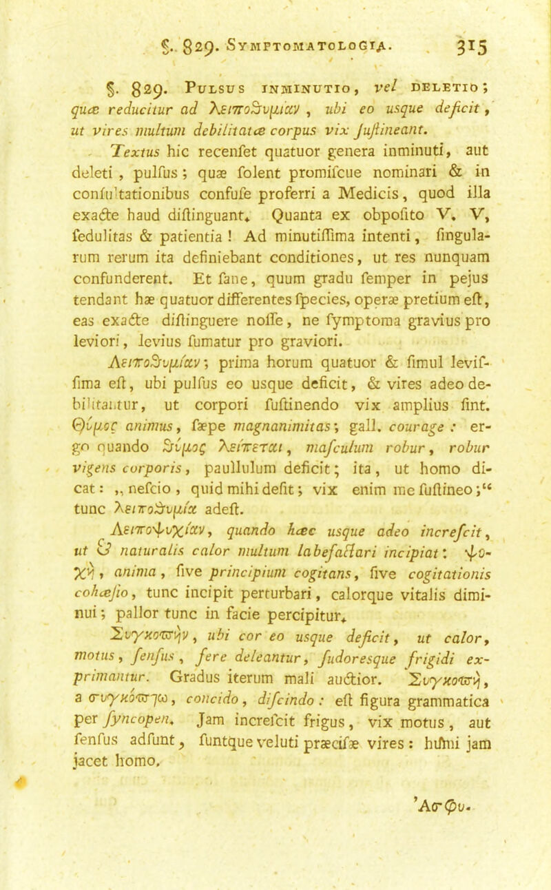 ^..829* Sy MPTOMATOLOGTjl. ^ ^15 ✓ * \ * 829* Pulsus inminutio, vcl deletid; qu(Z reducitur ad 'kEi7ro^v[uay , ubi eo usque deficit, ut vires multum debilitatce corpus vix JuJiineant. - Textus hie recenfet quatuor genera inminuti, aut cieleti , pulfus ; quae folent promifeue nominari & in confii'tationibus confufe proferri a Medicis, quod iJla exade baud diflinguant* Quanta ex obpofito V, V, fedulitas & patieiitia ! Ad minutifTima intenti, finguk- rum rerum ita definiebant conditiones, ut res nunquam confunderent. Etfane, quum gradu Temper in pejus tendant hae quatuor difFerentesfpecies, operae pretium eft, eas exafte diftinguere nolFe, ne fymptoraa gravius pro leviori, Jevius fumatur pro graviori. Aii'To^upu'cLVprima horum quatuor & fimul ievif- firaa eft, ubi pulfus eo usque deficit, & vires adeode- bilitaiitur, ut corpori fuftinendo vix amplius Tint. (c}Cpoc animus y faepe magnamniitas‘, gall, courage : er- go nuando XstTETCtt y mafculum robur y robur Vigens corporis, paullulum deficit; ita , ut homo di- cat: „ nefcio , quid mihidefit; vix enim mefuftineo;“ tunc Xenro^vp,tx adeft. y quando hese usque adeo increfeit y ut o’ naturalis calor multum labefaHari incipiat, ‘4'0~ 1 anima y ^\ve prindpium cogitansy five cogitationis coheejio y tunc incipit perturbari, calorque vitaJis dimi- nui; pallor tunc in facie percipitur* y ubi cor eo usque deficit y ut calor, motus y fenfius y fere deleantur, fudoresque frigidi ex- primantur. Gradus iterum mali audior. a (riryHO'tfT'jW, concido, difeindo: eft figura grammatica per fyncope/iy Jam increfeit frigus , vix motus , aut fenfus adfunt ^ funtque v'eluti praecifae vires : hilhfi jam jacet homo. ’Act^u.