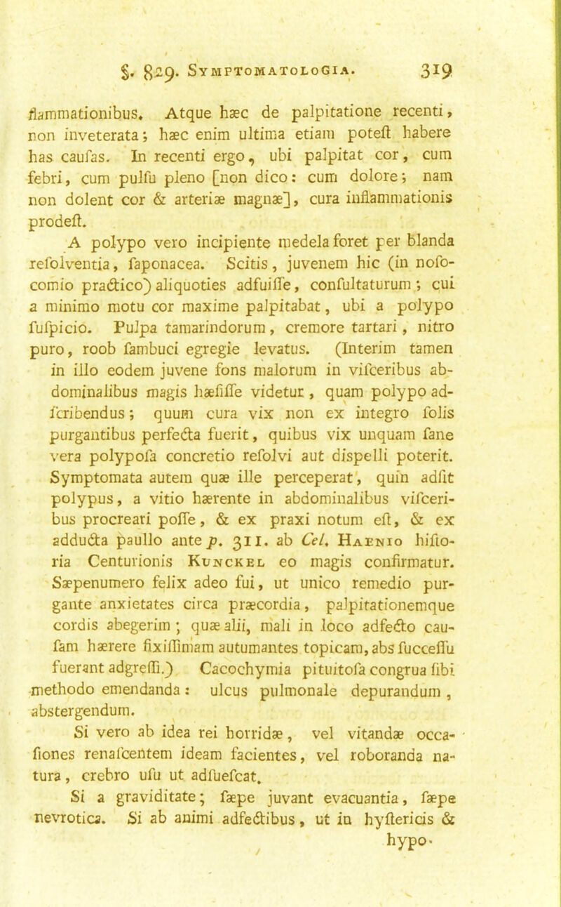 liairmiationibus* Atque haec de palpitatione recent!, non inveterata; haec enim ultima etiani poteft habere has caufas- In recent! ergo, ubi palpitat cor, cum febri, cum pulfu pleno [non d!co: cum dolore; nam non dolent cor & arteriae magnae], cura inflammationis prodefl. A polypo vero indpiente inedelaforet per blanda lefolventia, faponacea. Scitis , juvenem h!c (in nofo- comio pradico} aliquoties adfuilTe, confultaturum ; cui a minimo motu cor raaxime palpitabat, ubi a polypo fufpicio. PuJpa tamarindorum, cremore tartar!, nitro puro, roob fambuci egregie levatus. (Interim tamen in illo eodem juvene fons malorum in vilceribus ab- dominalibus magis haefifle videtur , quam polypo ad- Icribendus; quum cura vix non ex integro foils purgantibus perfeda fuerit, quibus vix unquam fane vera polypofa concretio refolvi aut dispelli poterit. Symptomata autein quae ille perceperat', quin adfit polypus, a vitio haerente in abdominalibus vifceri- bus procreari pofTe, & ex praxi notum efl, & ex adduda paullo antep. 311* ab C>/, Haenio hifio- ria Centurionis Kunckel eo magis confirmatur. 'Saepenumero felix adeo fui, ut unico remedio pur- gante anxietates circa praecordia, palpitationemque cordis abegerim ; quae alii, m'ali in .loco adfedo cau- fam haerere fixiffimam autumantes topicara,absfucceflu fuerant adgreffi.) Cacochymia pituitofa congrua fibi methodo emeiidanda : ulcus pulmonale depurandum , abstergendum. Si vero ab idea rei horridae, vel vitandae occa- • fiones renafcentem ideam facientes, vel roboranda na- tura, crebro ufu ut adfuefcat. Si a graviditate; faepe juvant evacuantia, faepe nevrotica. Si ab animi adfedibus, ut in hyflerids & hypo- /