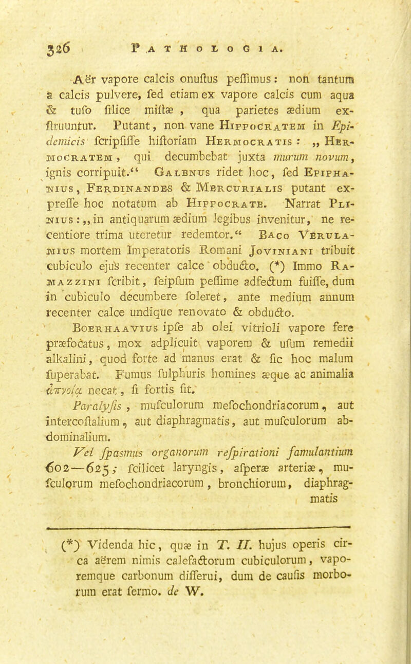 Aer vapore calcis onuftus pefiTimus: non tantura a calcis pulvere, fed etiam ex vapore calcis cum aqua & tufo filice millse , qua parietes aedium ex- ftriiunjtur. Putant, non vane Hipfocratem in Epi- (lemicis fcripfifle hiftoriam Hermocratis : „ Her- isioCRATEM » qui decumbebat juxta murum novumy ignis corripuit.“ Gaebnus ridet hoc, fed Epipha- I Nius, Ferdinandes & Mercuriaeis putant ex- preiTe hoc notatum ab Hipfocrate. Narrat Pei- 2srius:,,in antiquanim aedium Jegibus invenitur, ne re- centiore trima uteretur redemtor.“ Baco Veruea- Mius mortem Imperatoris Romani Joviniani tribuit cubiculo ejuls recenter calce' obdudo, (*) Immo Ra- ma zzini fcribit, feipfum peflime adfedum fuiffe, dum in'cubiculo decumbere foleret, ante medium annum recenter calce undique renovato & obdudo. Boerhaavius ipfe ab olsi vitrioli vapore fere praefodatus, mox adplicuit vaporero & ufum remedii alkalini, quod forte ad manus erat & fic hoc malum fuperabat. Fumus fulphuris homines aeque ac animalia GTTi/o/a necat, fi fortis fit, Paralyjls , mufculorum mefochondriacorum, aut intercoflalium, aut diaphragraatis, aut mufculorum ab- dominalium. ' Vei fpasmus organorum refpirationi famulantium €02—625; fcilicet laryngis, afperae arteriae, mu- fculgrum mefochondriacorum, bronchiorum, diaphrag- matis , O Videnda hie, quae in T. II. hujus operis cir- ca aerem nimis calefadorum cubiculorum, vapo- remque carbonum differui, dum de caufis morbo- rum erat fermo. de W.