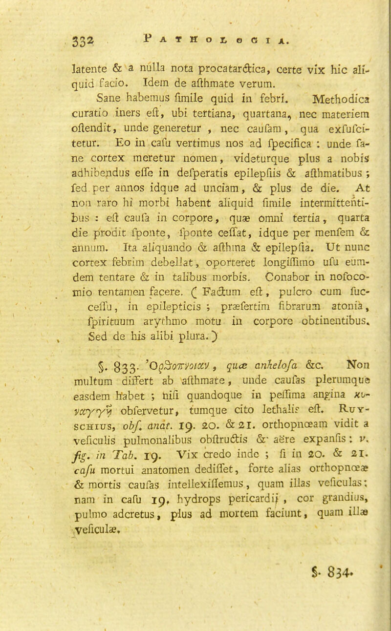 latente & a nulla nota procatardica, certe vix hie ali- quid facio. Idem de aflhmate verum. Sane habemus fimile quid in febri. Methodica curatio iners eft, ubi tertiana, quartana, nec materiem oftendit, unde generetur , nec caufarn , qua exfufei- tetur. Eo in cafu vertimus nos ad fpecifica : unde fa- ne cortex meretur nomen, videturque plus a nobis adhibepdus eflh in defperatis epilepfiis & afthmatibus ; fed. per annos idque ad unciam, & plus de die. At non raro hi morbi habent aliquid fimile intermittenti- bus : eft caufa in corpore, quae omni tertia, quarta die prodic fponte, fponte ceffat, idque per menfem & annum. Ita aliquando & afthina & epilepfia. Ut nunc cortex febcim debelJat, oporteret longiftirao ufu eum- dem tentare & in talibus morbis. Conabor in nofoco- mio tentamen facere. Fadum eft, pulcro cum fuc- cefiTu, in epilepticis ; praefertim fibrarum atonia, fpirituum arythmo raotu in corpore obtinentibus. Sed de his alibi plura.) §• 833- , quee anJielofa &c. Non multum diiTert ab afthmate, unde caufas plerumque easdem habet ; hifi quandoque in pelTima angina nb- obfervetur, tumque cito lethalis eft, Ruy- SCHIUS, obf^ andt. 19. 20. &21. orthopncEam vidit a veficulis pulmonalibus obftrudis &• aere expanfis: v, in Tab. 19. Vix credo indc ; ft in 20. & 21. cafu mortui anatomen dediftet, forte alias orthopnaae & mortis caufas intellexiftemus, quam illas veficulas; nam in cafu 19, hydrops pericardi^ , cor grandius, pulmo adcretus, plus ad mortem faciunt, quam illaa Veficulae. S- 834.