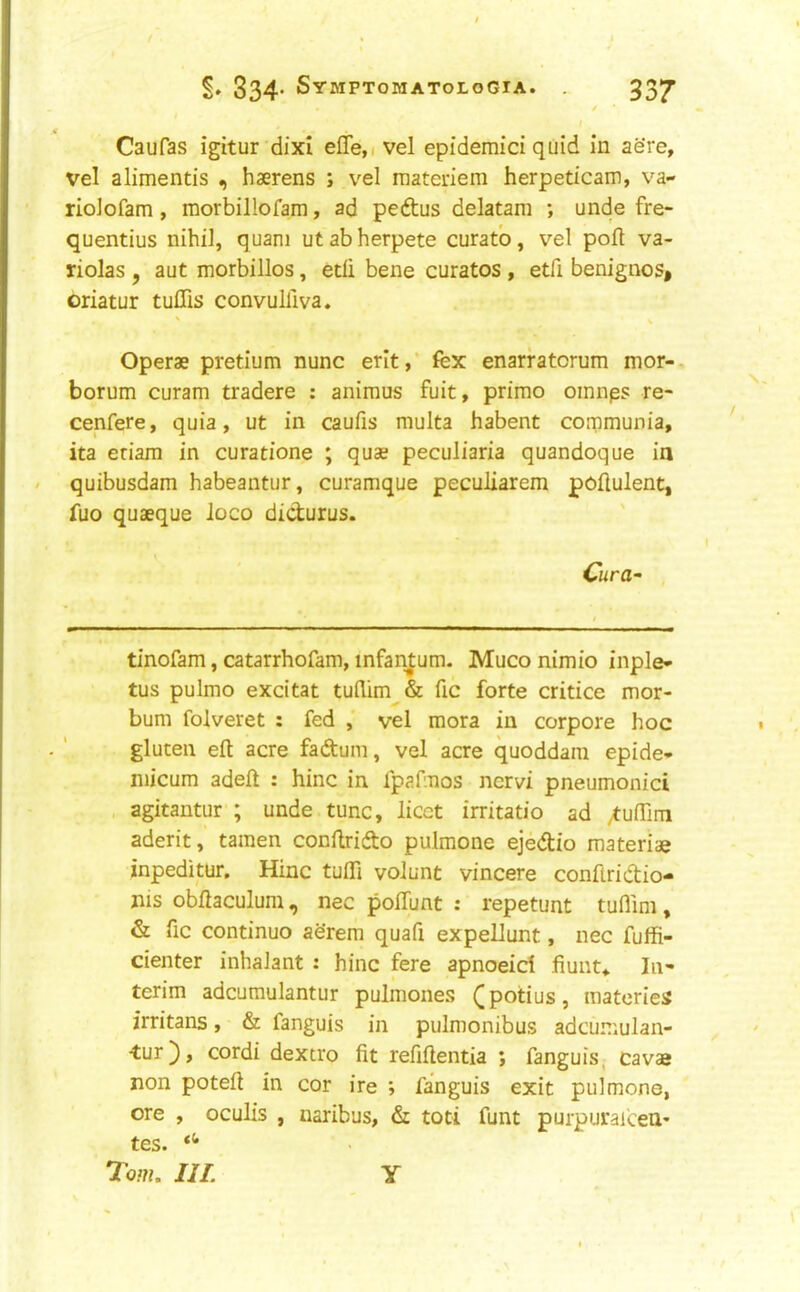 Caufas igitur dixi effe,( vel epidemici quid in aere, vel alimentis haerens ; vel raateriem herpeticam, va- riolofam, morbillofam, ad pedtus delatara ; unde fre- quentius nihil, quani utabherpete curatb, vel poft va- riolas , aut morbillos, edi bene curatos , etfi benignos* oriatur tuffis convulllva. Operae pretium nunc erit,’ fex enarfatorum mor-, borum curam tradere : animus fuit, prime omnps re- cenfere, quia, ut in caufis multa habent communia, ita eriara in curatione ; quae peculiaria quandoque ia . quibusdam habeantur, curamque peculiarem poflulent, fuo quaeque loco didurus. Cura^ tinofam, catarrhofam, infantum. Muco nimio inple- tus pulmo excitat tullim & fic forte critice mor- bum folveret ; fed ,' vel mora in corpore hoc gluten eft acre fadum, vel acre quoddam epide- niicum adeft : hinc in fpafmos nervi pneumonici , agitantur ; unde tunc, licet irritatio ad /tuftim aderit, tamen conftrido pulmone ejedio materiae inpeditur. Hinc tufti volunt vincere conftridio- nis obftaculum, nec polTunt : repetunt tuflim, & fic continue aerem quafi expellunt, nec fuffi- denter inhalant : hinc fere apnoeid fiunt^. In- terim adcumulantur pulmones (potius, materies irritans, & fanguis in pulmonibus adcumulan- ■tur), cordi dextro fit refiftentia ; fanguis, cavae non poteft in cor ire ; fanguis exit pulmone, ore , oculis , naribus, di toti funt purpurafeeu* tes. Tom. III. Y