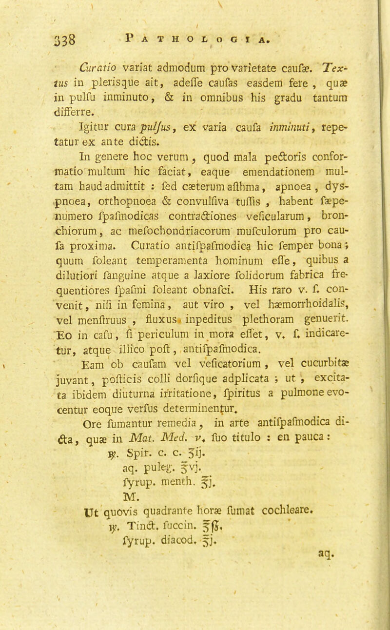 Curatio variat admodum pro varietate caufae. Tex- tus in plerisque ait, adefle caufas easdem fere , quae in pulfu inminuto, & in omnibus his gradu tantura difFerre. Igitur cmBpuIJuSf ex varia caufa inminutiy repe- tatur ex ante dictis. In genere hoc verum ^ quod mala pedtoris confor- matio multum hie faciat, eaque emendationem mul- tam haudadraittit : fed caeterum aflhma, apnoea , dys- .pnoea, orthopnoea & convulfiva tuffis , habent faepe- iiiimero f^afmodicas contradbiones veficularum, bron- chiorum, ac mefochondriacorum mufculorum pro cau- fa proxima. Curatio antifpafmodica hie Temper bona; quum foleant temperamenta hominum efl'e, quibus a dilutiori fanguine atque a laxiore folidorum fabrica fre- quentiores fpafmi foleant obnafei. His raro v. f. con- venit, nifi in femina, aut viro , vel haemorrhoidalis, vel menftruus , fluxus* inpeditus plethoram genuerit. 'Eo in cafu, fi periculum in mora effet, v. f. indicare- tur, atque ilHco poll, antifpafmodica. Earn ob caufara vel veficatorium , vel cucurbitae juvant, pofticis colli dorfique adplicata ; ut excita- ta ibidem diuturna irfitatione, fpiritus a pulmoneevo- centur eoque verfus determinen^ur. Ore fumantur remedia ^ in arte antifpafmodica di- dta, quae in Mat. Med. fuo titulo : en pauca ; Spir. c. c. 5ij. aq. puleg. fvj. fyrup. menth. 5], M. Ut qnovis quadranfe horse fumat cochleare. 1^. Tindt. fuccin. fyrup. diacod. ^j. aq.