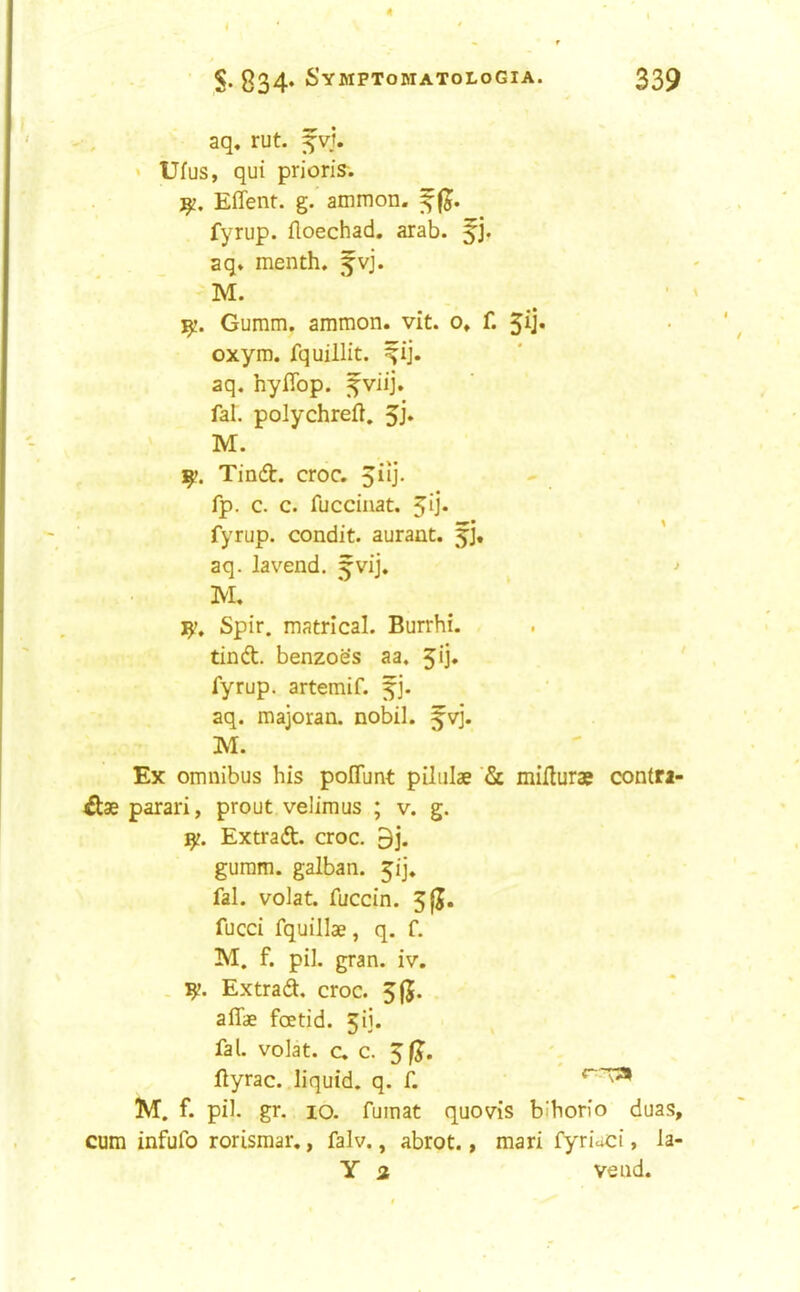 4 S- 834* Symptomatologia. 339 aq, rut. f vj. * Ufus, qui prion's. Effent. g. ammon. fyrup. floechad, arab. aq. menth. fvj. ' ’ M. ' 1^. Gumm. ammon. vit. o» f. 3ij« oxym. fquillit. ^ij. aq, hyflbp. fal. polychreft. 5j* M. 1^. Tinft. croc. 5iij. fp. c. c. fucciiiat. 5ij* fyrup. condit. aurant. fj, aq. lavend. ^vij. j M. Spir. matrical. Burrhi. tinft. benzoe's aa. 5ij. fyrup. artemif. fj. aq. majoran. nobil. fvj. M. Ex omnibus his poITunt piliilae miflurae contri- £l3e parari, prout velimus ; v. g. 1^. Extrad. croc. 9j. guram. galban. 3ij. fal. volat. fuccin. 3|J. fucci fquillae, q, f. M. f. pil. gran. iv. . Extrad. croc. 315* affae fcEtid. 3ii. fal. volat. c. c. ftyrac. liquid, q. f. M. f. pil. gr. 10. fumat quovis bihorio duas, cum infufo rorismar., falv., abrot., mari fyrioci, la- Y 2 vend.