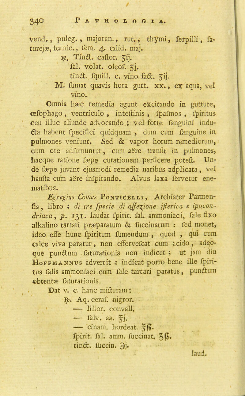 vend., puleg. , majoran., rut., thymi, ferpHli, fa- turejae, fcenic., fern. 4. calid. maj. Tmd. caHor. 5ij. fal. volat. oleof. gj. tind- fquill. c. vino fad. 5ij. M. fumat quavis hora gutt, xx., ex’ aqua, vel vino. Omnia haec remedia agunt excitando in gutture, cefophago, ventriculo , inteftinis , fpafmos , fpiritus ceu illuc aliunde advocando ; vel forte fanguini indu- da habent fpecifici quidquam , dum cum fanguine in pulmones veniunt. Sed & vapor horum remediorum, dum ore adfumuntur, cum aere tranfit in pulmones, hacque ratione faepe curationem perficere poteil. Un- de faepe juvant ejusmodi remedia naribus sdplicata , vel haulla cum aere infpirando. Alvus Jaxa feiv^etur ene- matibus. Egregius Comes Ponticelli, Archiater Parmen- fis, libro i di tre fpecie di affei^ione ijlerica e ipocon- driactty p. 131. laudat fpirit. fal. ammoniac i, fale fixo alkalino tartari praeparatum & fuccinatum : fed monst, ideo elTe hunc fpiritum fumendum , quod , qui cum calce viva paratur, non effervefcat cum acido, adep- que pundum faturationis non indicet ; ut jam diu Hoffmannus advertit : indicat porro bene iUe fpiri- tus faJis ammoniaci cum fale tartari paratus, pundum cbtentae faturationis. r Dat V. c. banc miiluram: 1^. Aq. ceraf. nigror. ' — lilior. convall. I •— falv. aa. — cinam. hordeat. fpirit. fal. amm. fuccinat. tind. fuccin. 9j. laud.