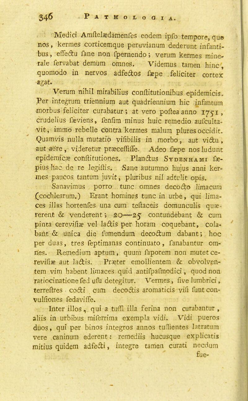 Medici Amflelaedamenfes eodem ipfo tempore, qu© nos, kermes corticemque peruvianum dederunt infanti- bus, effedtu fane non fpernendo; verum kermes mine- rale fervabat demum omnes. Videmus tamen hinc , quomodo in nervos adfedos faepe feliciter cortex agat. Verum nihil mirabilius conftitutionibus epidemicis. Per integrum triennium aut quadrienniura hie infantum morbus feliciter curabatur; at vero pofteaanno 1751, crudelius fasviens, fenfim minus huic remedio aufculta- vit, immo rebelle contra kermes malum plures occidit. Quamvis nulla mutatio vifibilis in morbo, aut vi(9:u, aut ae’re, videretur prseceffilTe. Adeo faepe nosludunt epidemicae conflitutiones. Plandus Sydenhami fae- pius hac de re legiftis. Sane autumno hujus anni ker- ines paiicos tantum juvit, pluribus nil adtulit opis. Sanavimus porro tunc omnes decocto Jimacum (^cochlearum.) Erant homines tunc in urbe, qui lima- ces ill as hortenfes una cum teftaceis domunculis quae- rerent & venderent; 20—25 contundebant & cum pinta cerevifiae vel ladis per horam coquebant, cola- baht & unica die fumendum decodum dabant; hoc per duas, tres feptimanas continuato, fanabantur ora- ries. Remedium aptum, quum faporem non mutet ce- revifiae aut lad:is. Praeter emollientem & obvolvpn- tem vim habent liinaces quid antifpafmodici, quod non ratiocinationefeJ ufu detegitur. Vermes, five lumbrici, terreflres co6ti cum decodis aromaticis vifi funtcon- vul/iones fedavilTe. Inter illos, qui a tuffi ilia ferina non curabantur , aliis in urbibus miferrima exempla vidi. Vidi pueros duos, qui per binos integros annos tuflientes latratum vere caninum ederent: remediis hucusque explicatis mitius quidem adfedti, integre tamen curati necdum