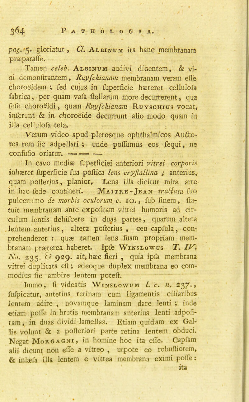 '5* gloriatur, CL Albinum ita hanc membranam praeparaffe. Taraen celeb. Albinum audivi diceiitem, & vi- ai demonftranteiTi, Ruyfchianam membranam veram effe choroeidem ; fed cujus in fuperficie haereret cellulofa fabrica, per quam vafa fiellarum more decurrerent, qua fefe choroeidi, quam Ruyfchianam Ruyschius vocat, inferunt & in choroeide decurrunt alio modo quam in ilia cellulofa tela. Verum video apud plerosque ophthalmicos Audto- res rem fic adpellari ; unde polTumus eos fequi, ne confufio oriatur. — In cavo mediae fuperficiei anteriori vitrei corporis inhaeret fuperficie fua pofiica lens cryjlallina ; anterius, quam pofterius, planiorr Lens ilia dicitur mira arte in hac fede contineri. Maitre-Jean traflatu Cuo pulcerrimo de mortis oculorum c. lO., fub finem, fla- tuit membranam ante expofitam vitrei humoris ad cir- culum lentis dehiCcere in duas partes, quarum altera .leritem anterius, altera pofterius , ceu capfula, con- prehenderet : quae tamen lens fuam propriam mera- branam praeterea haberet. Ipfe Winslowus T. No. '235, ip 929. ait, haec fieri , quia ipfa membrana vitrei duplicata eft; adeoque duplex membrana eo com- modius fic ambire lentem poteft. Immo, fi videatis Winslowum L c. n. fufpicatur, anterius retinam cum ligamentis ciliaribus Jentem adire , uovainque laminam dare lenti inde etiam polTe in brutis membranam anterius lenti adpofi- tam, in diias dividi lamellas. Etiam quidam ex Gal- lis Volunt & a pofteriori parte retina lentem obduci. Negat Morgagni, in homine hoc ita elTe. Capfam alii dicunt non efie a vitreo , utpote eo robuftiorem, & inlaefa ilia lentem e vitrea membrana eximi pofie: ita