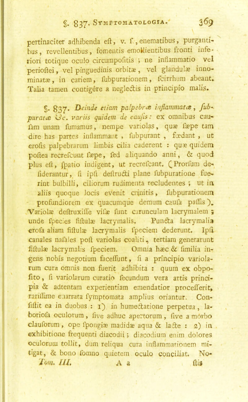 \ pertinaciter adhibenda eft, v. f., enematibus, purganti- bus, revcllendbus, fomentis emoMientibus fronti infe* • riori totique oculo circumpofitis ; ne inflainmatio vel perioftei, vel pinguediiiis orbitae , vel glandulae inno- minatae, in cariem, fubpurationem, fcirrhum abeant* Taiia tamen contigere a neglectis in principio malis. 837* etiam palpebr^e inflammatcs, fub^- puratce Uc. variis quidem de caujls: ex omnibus cau- fam unam fumamus, nempe variolas, quae faepe tam dire has partes inflammaiit , fubpurant , foedant , ut erofis palpebrarum limbis cilia caderent : quae quidem poftea recrefcunt faepe, fed aliquando anni, & quod plus eft, fpatio indigent, ut recrefcant. (Prorfum de- fiderantur, ft ipfi deftrudi plane fubpuratione fue- rint bulbilli, ciliorum rudimenta recludentes ; ut in aliis quoqiie locis evenit crinitis, fubpurationem ' profundiorem ex quacumque demum caufa paffis ^Variolae deftruxifte vifae funt carunculara lacrymalem ; unde fpecies fiftulae lacrymalis. Punda lacrymalia erofa aliam fiftulae lacrymalis fpecieni dederunt. Ipft Canales nafales poll variolas coaliti, tertiam generarunt fiftulae lacrymalis fpeciem. Omnia haec & ftmilia in- gcns nobis negotium faceflunt, ft a principio variola- rum cura omnis non fuerit adhibita : quurn ex obpo- fito, ft variolarura curatio fecundum vera artis princi- pia & adtentam experientiam emendatior procefferit, « rariftirae enarrata fymptomata amplius oriantur. Con- fiftit ea in duobus : i) in humedatione perpetua , la- boriofa oculorum , live adhuc apertorum , five a mrtrbo clauforum, ope fpongiae madidae aqua & lade : 2) in . exhibitione frequenti diacodii; diacodium enim dolores oculorum tollit, dum reliqua cura inflammationem mi- tigat, & bono fomno quietem oculo conciliat. No- Touu m. A a . ftis