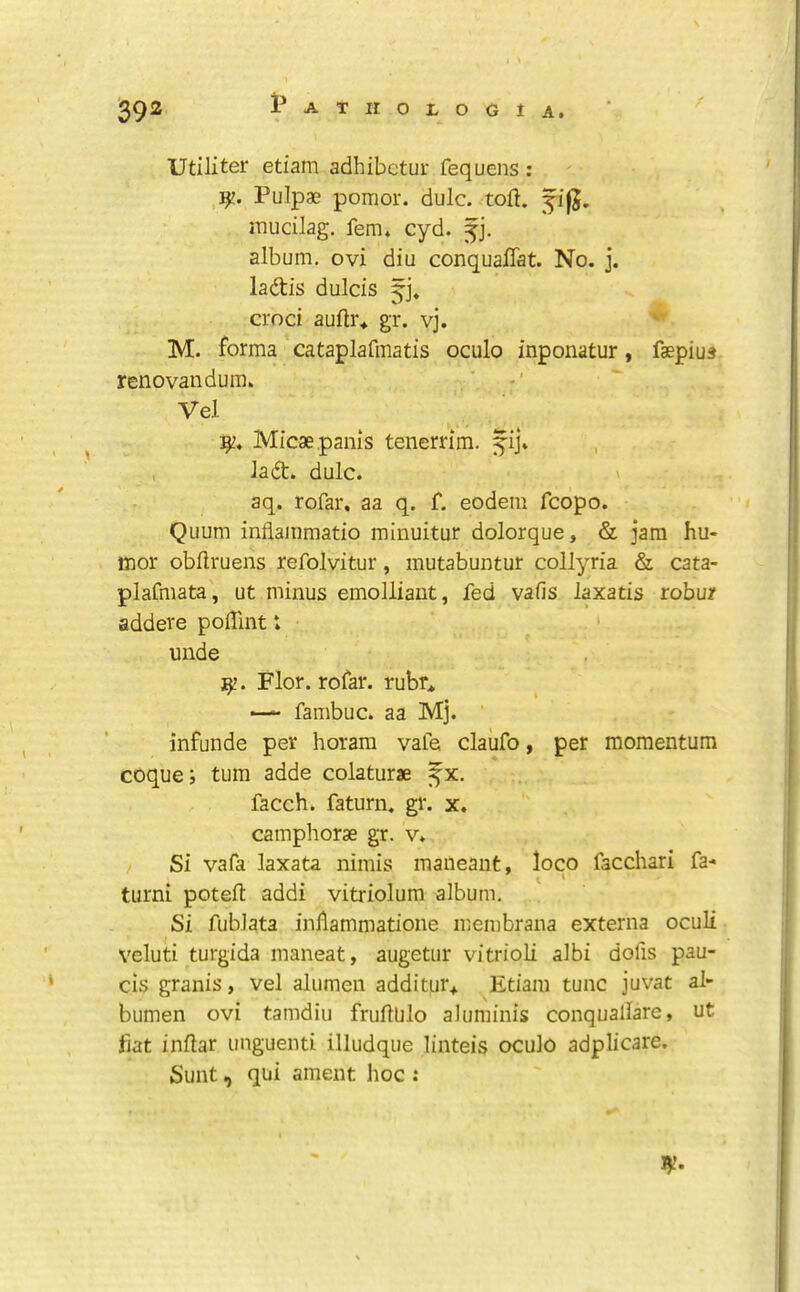 Utiliter etiam adhibctur fequens : PuJpae pomor. dulc. toft. ^i|J. mucilag. fern. cyd. album, ovi diu conquaftat. No. j. ladtis dulcis croci auftr* gr. vj. M. forma cataplafmatis oculo inponatur, faepiu« renovandum. Vel Micaepanls tenerrim. fij* , ladt. dulc. aq. rofar, aa q. f. eodem fcopo. Quum inflammatio minuitur dolorque, & jam hu- mor obftruens refolvitur, mutabuntur collyria & cata- plafmata, ut minus emolliaut, fed vafis laxads robur addeve polTint t unde Flor. rofar. rubr* ■— fambuc. aa Mj. ’ infunde per horam vafe claufo, per momentum coque; turn adde colaturae ^x. facch. faturn. gr. x. camphorae gr. v. Si vafa laxata nimis maneant, loco facchari fa- turn! poteft addi vitriolum album. Si fublata inllammatione membrana externa oculi veluti turgida maneat, augetur vitrioli albi dofis pau- cis granis, vel aliimeu additur* Etiam tunc juvat al- bumen ovi tamdiu fruftUlo aluminis conquallare, ut fiat inftar unguenti illudque linteis oculo adplicare. Sunt, qui ament hoc :