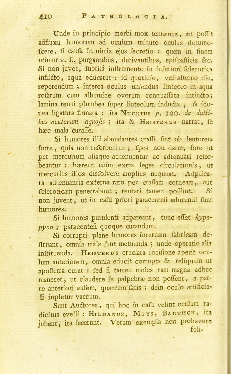 410 pATHOtoOlA. I Unde in principio morbi mox tentarnus, an pofTit adfluxu humorum ad oculum minuto oculus detume- fcere, fi caufa fit nimia ejus fecretio : quern in finem utiraur v. f., purgantibus, derivantibus, epifpafticis &c. Si non juvet, fubtili inftrumento in inferiori fclerotica infiidto, aqua educatur : id quotidie, vel alterno die, repetendum ; interea oculus uniendus linteolo in aqua rofarum cum sllbumine ovorum conqualTata intiudto; lamina tenui plumbea fuper linteolum induda , & ido- nea ligatura firmata : ita Nuckius p. 120. de du^i- hus oculorum aquojis •, ita & Heisterus narrat, fe haec mala duralTe. Si humores illi abundantes craffi Tint ob lentorem forte, quia non reforbentur ; fpes non datur, fore ut per mercurium aliaque adtenuentur ac adtenuati refor- beantur : haerent enim extra leges circulationis, ut mercurius illos disfolvere amplius nequeat* Adplica- ta adtenuantia externa raro per craflam corneam, aut fcleroticam penetrabunt ; tentari tamen poffunt. Si non juvent, ut in cafu priori paracentefi educendi funt humores. Si humores purulent! ad^areant, tunc eifet hypo- pyon i paracentefi quoque curandum. Si corrupt! plane humores internam fabricam de- flruant, omnia mala funt metuenda ; unde operatio alia inftituenda. Heisterus cruciata incifione aperit ocu- lum anteriorem, omnia educit corrupta & reliquum ut apoftema curat : fed fi tamen moles tarn magna adhuc maneret, ut claudere fe palpebrae non poifent, a par- te anteriori aufert, quantum fatis ; dein oculo artificia- li inpletur vacuum. Sunt Auftores, qui hoc in cafu velint oculum ra- dicitus evelli : Hildanus, Muys, Bartisch, ita jubent, ita fecerunt. Verum exempla non probavere feli-