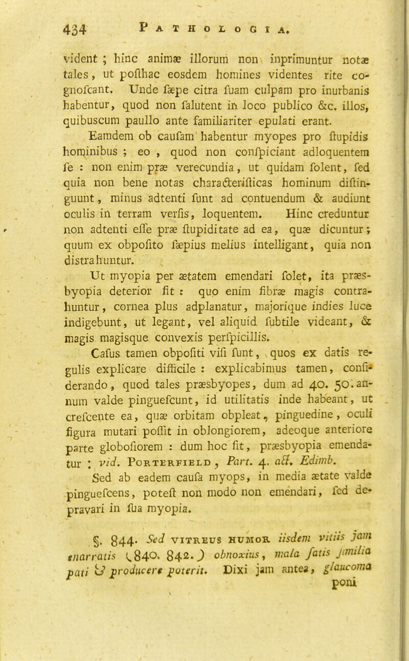 vident ; hinc animae illorum non inprimuntur notae tales, ut poflhac eosdem homines videntes rite co- gnofcant. Unde faepe citra fuam culpam pro inurbanis habentur, quod non falutent in loco publico &c. illos, quibuscum paullo ante familiariter epulati erant. Eaindem ob caufam’ habentur myopes pro flupidis horqinibus ; eo , quod non confpiciant adloquentem fe : non enim prae verecundia, ut quidam folent, fed quia non bene notas charafteriilicas hominum dihin- guunt, minus adtenti funt ad contuendum & audiunt oculis in terram verfis, loquentem. Hinc creduntur non adtenti elTe prae flupiditate ad ea, quae dicuntur; quum ex obpofito faepius melius intelligant, quia non distrahuutur. Ut myopia per aetatem emendari folet, ita praes- byopia deterior fit : quo enim fibrae raagis contra- huntur, cornea plus adplanatur, majorique indies luce indigebunt, ut legant, vel aliquid fubtile videant, <Sc magis magisque convexis perfpicillis. Cafus tamen obpofiti vifi funt, »quos ex datis re- gulis explicate difficile : explicabimus tamen, confix derando, quod tales praesbyopes, dum ad 40. 50. an- num valde pinguefcunt, id utilitatis inde habeant, ut crefcente ea, quae orbitam obpleat, pinguedine , oculi figura mutari poffit in oblongiorem, adeoque anteriore parte globofiorem : dum hoc fit, praesbyopia emenda- tur I vid. Porterfield ^ Part. 4. aH, Edimb. Sed ab eadem caufa myops, in media aetate valde pinguefcens, poteft non modo non emendari, fed de- pravari in fua myopia. §. 844' viTREUs HUMOR iisdeni vitiis jam tnarratis '^840-8420 obnoxius, mala fatis jmiha pati td prodiicert poterit. Dixi jam antea> glaucoma poni