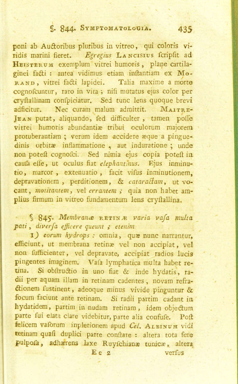 poni ab Auftoribus pluribus in vitreo, qui coloris vi- ridis marini fieret. Egregius Lancisius fcripfit ad Heisterum exemplum vitrei humor-is , plane cartila- ginei fadi : antea vidimus etiam inftantiam ex Mo- rand , vitrei fadi lapidei. Talia maxime a morte cognofcuntur, rare in vita ; nifi mutatus ejus color per cryftallinam confpiciatur. Sed tunc lens quoque brevi adficitur. Nec curam malum adraittit. Maitre- V / Jean putat, aliquando, fed difficulter , tamen polie vitrei humoris abundantiae tribui oculorum maiorem protuberantiam ; verum idem -accidere aeque a pingue- dinis orbitae inflammatione , aut induratione ; unde non poteft cognofei. Sed nimia ejus copia poteft in caufa elfe, ut oculus fiat elephantmus. Ejus inminu- tio, marcor , extenuatio , facit vifus inminutionem, depravationem , perditionem, & cataraBam, ut vo- cant, motitantem f vel errantem ; quia non habet am- plius firmum in vitreo fundamentum lens cryfiallina.  ^ 845* Membrarus r.etinaj varia vafa multa pati, diverfa efficere queunt ,• etenim I) eorum hydrops : omnia, quss nunc narrantur, efficiunt, ut niembrana retinae vel non accipiat, vel non fufficienter, vel depravate, accipiat radios lucis pingentes imaginem, Vafa lymphatica multa habet re- tina. Si obfirudio in uno fiat & inde hydatis, ra- dii per aquam illam in retinam cadentes , novam refra- dioneni fustinent, adeoque minus vivide pinguntur & focum faciunt ante retinam. Si radii partim cadant in hydatidem, partim in nudam retinam , idem objed:um parte fui elata dare videbitur, parte alia confufe. Poll felicem vaforum inpletionem apud Cel, Albinum vidi tetinam quafi duplici parte confiare : altera tota fere pulpofa, adhaerens laxe Ruyfehianae tunicae, altera E e 2 verfus