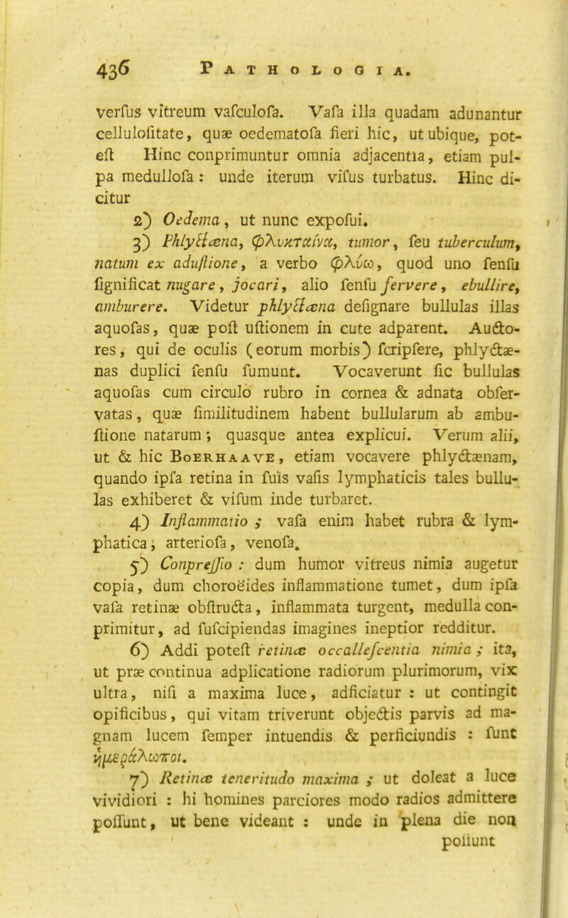 verfus vitreum vafculofa. Vafa ilia quadam adunantur cellulolitate, quae oedematofa fieri hie, utubique, pot- eft Hinc conprimuntur omnia adjacentia, etiam pul- pa raedullofa: unde iterum vifus turbatus. Hinc di- citur 2) Oedema, ut nunc expofui, 3) PhlyHcenay (pXvHTXi'voCy tumor ^ feu tuherculum, natum ex aduflione y a verbo (pXvceiy quod uno fenfu {ignificat nu^are y jocari, alio fenfu/erv<?r^, ebullirey amburere. Videtur phlyBccna defignare bullulas illas aquofas, quae poft uftionem in cute adparent. Aufto- res, qui de oculis (eorum morbis) feripfere, phlydtae- nas duplici fenfu fumunt. Vocaverunt fic bullulas aquofas cum circulo rubro in cornea & adnata obfer- vatas, quae fimilitudinem habent bullularum ab ambu- ftione natarum; quasque antea explicui. Verum alii, ut & hie Boerhaave, etiam vocavere phlydaenam, quando ipfa retina in fuis vafis lymphaticis tales bullu- las exhiberet & vifum inde turbaret. 4) Injlammatio ; vafa enim habet rubra & lym- phatica; arteriofa, venofa, y) Conprejfio : dum humor vitreus nimia augetur copia, dum choroeides inflammatione tumet, dum ipfa vafa retinae obftruda, inflammata turgent, medulla con- primitur, ad fufdpiendas imagines ineptior redditur. 6) Addi poteft occallefcentia nimia; ita, Ut prae continua adplicatione radiorum plurimorum, vix ultra, nifi a maxima luce, adficiatur : ut contingit opificibus, qui vitam triverunt objedis parvis ad ma- gnam lucem femper intuendis & perficiundis : funt ^ijLsgdXcetTroi, Retince teneritudo maxima ; ut doleat a luce vividiori ; hi homines parciores modo radios admittere polTunt, ut bene videant : unde in plena die non poliunt