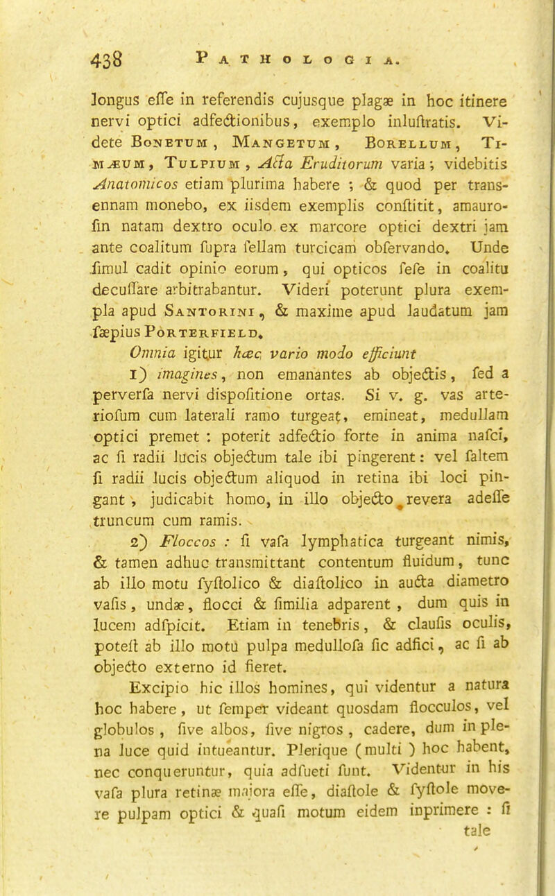 ]ongus efle in referendis cujusque plagae in hoc itinere nervi optici adfedionibus, exemplo inluftratis. Vi- dete Bouetum , Mangetum, Borellum, Ti- M^UM, Tulpium , Aila Eruditorum varia; videbitis Anatomic os etiam pliiriina habere ; & quod per trans- ennam monebo, ex iisdem exemplis conftitit, amauro- fin nafam dextro oculo.ex marcore optici dextri jam ante coalitum fupra fellam turcicarii obfervando. Unde fimul cadit opinio eorum, qui opticos fere in coalitu decuflare arbitrabantur. Videri poterunt pJura exem- pla apud Santorini, & maxime apud Jaudatutn jam faepius Porterfield, Omnia igit;ur hcec, vario modo efficiunt 1) imagines^ non emanantes ab objedis, fed a perverfa nervi dispofitione ortas. Si v. g. vas arte- riofura cum lateraJi ramo turgea^, emineat, meduJJam optici premet : poterit adfedio forte in anima nafci, ac fi radii Jucis objedum tale ibi pingerent: vel faltem fi radii Jucis objedum aliquod in retina ibi loci pin- gantjudicabit homo, in illo objedo ^ revera adeffe truncum cum ramis. 2) Floccos : fi vafa lymphatica turgeant nimis, & tamen adhuc transmittant contentum fluidum, tunc ab illo motu fyilolico & diaftolico in auda diametro vafis, undae, flocci & fimilia adparent , dura quis in lucem adfpicit. Etiam in tenebris, & claufis oculis, potell ab illo raotu pulpa medullofa fic adfici, ac fi ab objedo extern© id fieret. Excipio hie illos homines, qui videntur a natura hoc habere, ut femper videant qiiosdam flocculos, vel globules, five albos, five nigros , cadere, dum in ple- na luce quid intueantur. PJerique (multi ) hoc habent, nec conqueruntur, quia adfueti funt. Videntur in his vafa plura retinae maiora efle, diaflole & fyflole move- re puJpam optici & quafi motum eidem inprimere : li