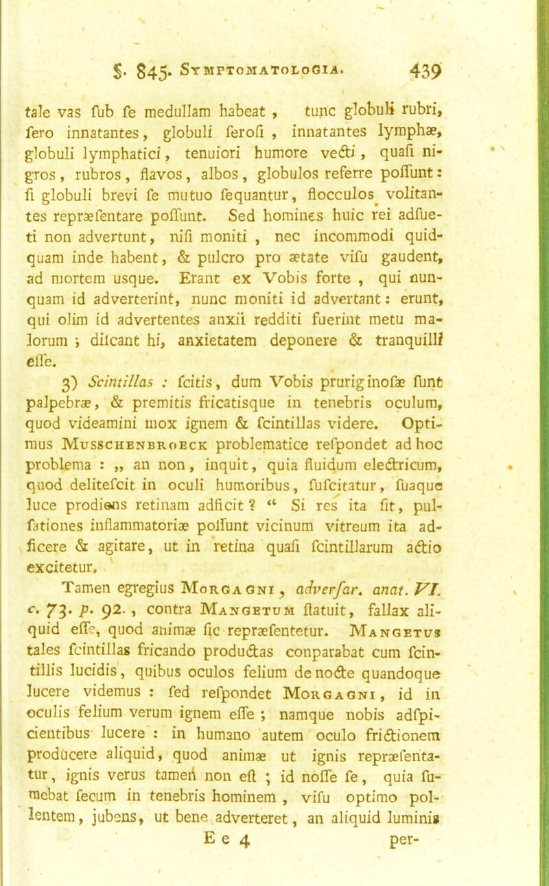 i tale vas fub fe medullam habeat , tunc globuK rubri, fero innatantes, globuli ferofi , innatantes lymphae, globuli lymphatici, tenuiori humore vefti, quafi ni- gros , rubros , flavos, albos , globules referre polTunt: fi globuli brevi fe mutuo fequantur, flocculos^ volitan- tes repraefentare polTunt. Sed homines huic rei adfue- ti non advertunt, nifi moniti , nec incoramodi quid- quam inde habent, & pulcro pro aetate vifu gaudent, ad mortem usque. Erant ex Vobis forte , qui flun- quam id adverterint, nunc moniti id advertant: erunt, qui olim id advertentes anxii redditi fueriut metu ma- lorum ; dilcant hi, anxietatem deponere & tranquilll clTe. 3) Scintillas : feitis, dum Vobis pruriginofae funt palpebrae, & premitis fricatisque in tenebris oculum, quod videamini inox ignem & fcintillas videre. Opti- mus Musschenbroeck problematice refpondet ad hoc problfma : „ an non, inquit, quia fluidum eledtricum, quod delitefcit in oculi humoribus, fufeitatur, fuaque luce prodiens retinam adficit ? “ Si res ita fit, pul- lationes inflammatoriae polfunt vicinum vitreum ita ad- ficere & agitare, ut in retina quafi fcintilJarum adtio ! cxcitetur. Tamen egregius Morgagni, adverfar. anat. VI. \ c. 7^. p. 92., contra Mangetum ftatuit, fallax ali- ! quid elTe, quod animae fic repraefentetur. Mangetus tales fcintillas fricando produdias conparabat cum fein- tillis lucidis, quibus oculos felium de nofte quandoque lucere videmus : fed refpondet Morgagni, id in oculis felium verum ignem elfe ; namque nobis adfpi- cientibus' lucere : in humano 'autem oculo fridtionem prodiicere aliquid, quod animae ut ignis repraefenta- ' tur, ignis verus tameii non eft ; id nolfe fe, quia fu- ■ mebat fecum in tenebris hominem , vifu optimo pol- i lentem, jubens, ut bene adverteret, an aliquid luminig 1 E e 4 per-