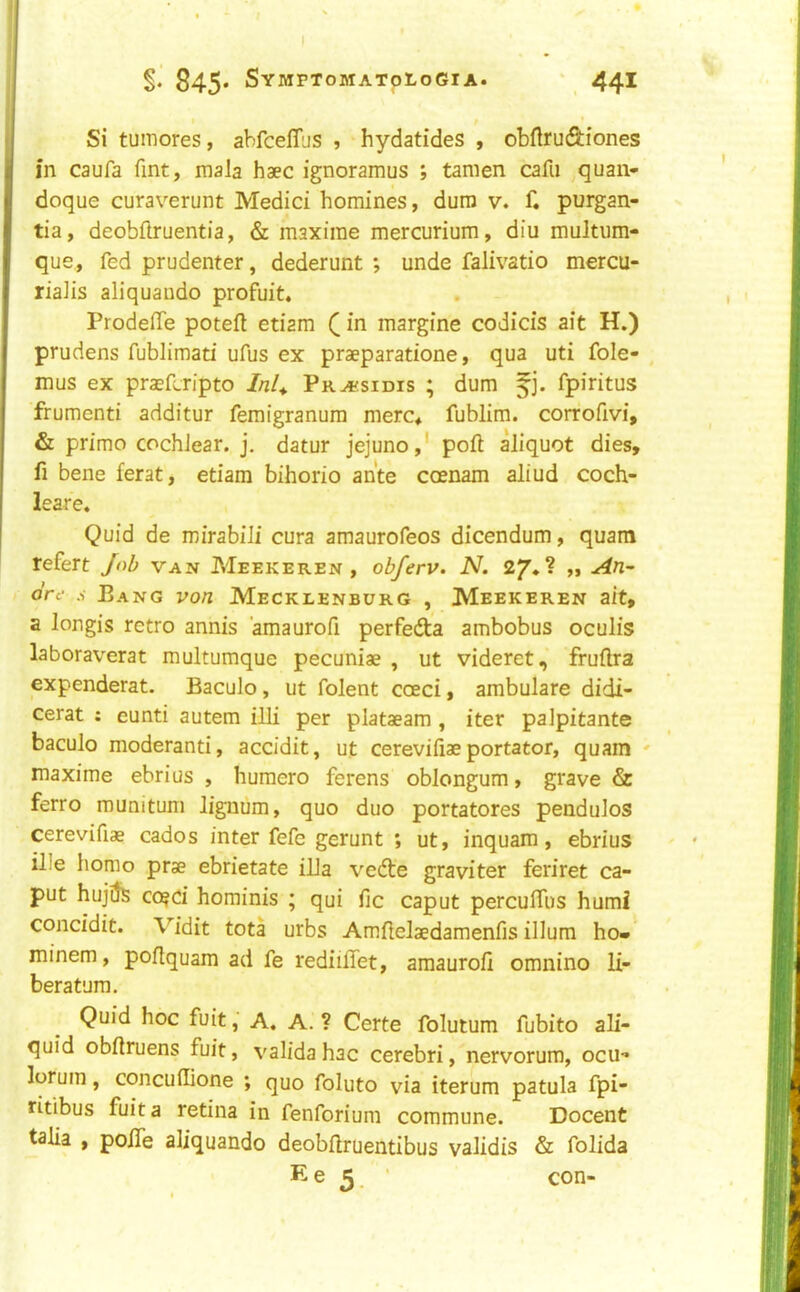 Si tumores, abfcelTus , hydatides , obftrudiones in caufa Tint, mala haec ignoramus ; tamen cafii quan- doque curaverunt Medici homines, dum v. f. purgan- tia, deobftruentia, & maxirae mercurium, diu multiim- que, fed prudenter, dederunt ; unde falivatio mercu- riaJis aliquando profuit. Prodeffe poteft etiam in margine codicis ait H.) prudens fublimati ufus ex praeparatione, qua uti fole- mus ex prsefcripto Inl^ Pra'sidis ; dum fj. fpiritus frumenti additur femigranum merc^ fublim. corrofivi, & primo cochlear, j, datur jejuno,' poll aliquot dies, fi bene ferat, etiam bihorio ante coenam aliud coch- leare. Quid de wirabili cura amaurofeos dicendum, quam refert /o/; van Meekeren , obferv. N. 2y*? „ An-' ore s Bang von Mecklenburg , Meekeren ait, a longis retro annis amaurofi perfedta ambobus oculis laboraverat multumque pecuniae , ut videret, fruftra expenderat. Baculo, ut folent coeci, ambulare didi- cerat ; eunti autem illi per plataeam , iter palpitante baculo moderanti, accidit, ut cerevifiae portator, quam ' maxime ebrius , humero ferens oblongum, grave & ferro munitum lignum, quo duo portatores pendulos cerevifiae cados inter fefe gerunt ; ut, inquam, ebrius ille homo prae ebrietate ilia vedte graviter feriret ca- put hujiJs co^ci horainis ; qui fic caput percufliis humi concidit. Vidit tota urbs Amftelaedamenfis ilium ho» minem, poflquam ad fe rediilTet, amaurofi omnino li- beratura. Quid hoc fuitA. A. ? Certe folutum fubito ali- quid obfiruens fuit, validahac cerebri, nervorum, ocu- lorum, concufiione ; quo foluto via iterum patula fpi- fitibus fuit a retina in fenforium commune. Docent talia , polTe aliquando deobftruentibus validis & folida Ke 5. con-