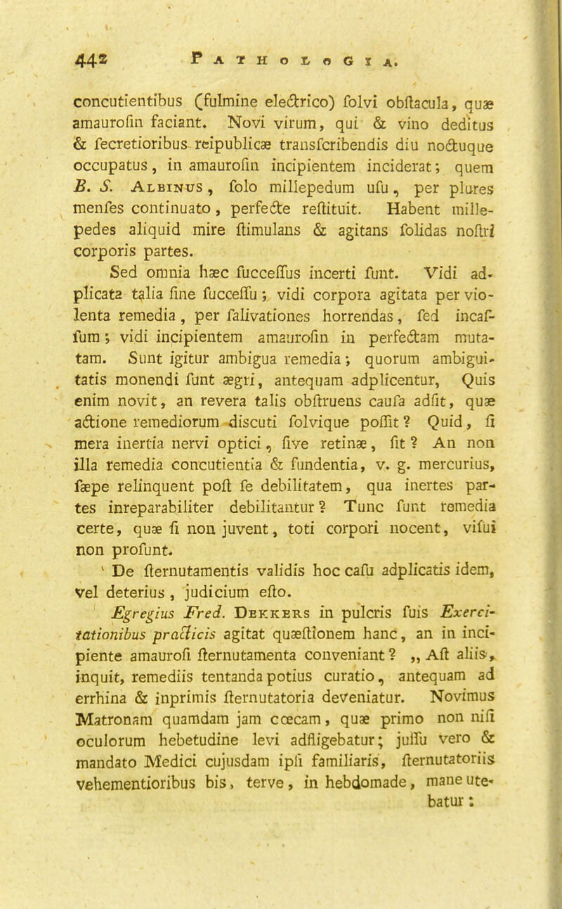 concutientibus (fulmine eIe(9:rico) folvi obftacula, quae amaurofm faciant. Novi virum, qui & vino deditus & fecretioribus reipublicae transfcribendis diu noduque occupatus, in amaurofm indpientem inciderat; quern B. S. Albinus , folo millepedum ufu, per plures menfes continuato , perfede reflituit. Habent mille- pedes aliquid mire ftimulans & agitans folidas noftri corporis partes. Sed omnia haec fucceffus incerti funt. Vidi ad- plicata talia fine fuccefifu; vidi corpora agitata per vio- lenta remedia , per falivationes horrendas, fed incaf- fum; vidi incipientem amaurofm in perfedam muta- tam. Sunt igitur ambigua remedia *, quorum ambigui- tatis monendi funt segri, antequam adplicentur, Quis enim novit, an revera talis obftruens caufa adfit, quae adione remediorum discuti folvique pofiit ? Quid, fi mera inertia nervi optici, five retinae, fit ? An non ilia remedia concutientia & fimdentia, v. g. mercurius, faepe relinquent poll fe debilitatem, qua inertes par- tes inreparabiliter debilitantur ? Tunc funt remedia certe, quae fi non juvent, toti corpori nocent, vifui non profunt. ‘ De fiernutamentis validis hoc cafii adplicatis idem, Vel deterius , judicium efto. Egregius Fred. Dekkers in pulcris fuis Exerci- tationibus praclicis agitat quaeftionem hanc, an in inci- pient© amaurofi fiernutamenta conveniant? „ Aft aliis,. inquit, remediis tentanda potius curatio, antequam ad errhina & inprimis fternutatoria deveniatur. Novimus Matronam quamdam jam coecam, quae primo non nifi oculorum hebetudine levi adfligebatur; julfu vero & mandate Medici cujusdam ipfi familiaris, fternutatoriig vehementioribus bis, terve, in hebdomade, mane ute- batur;