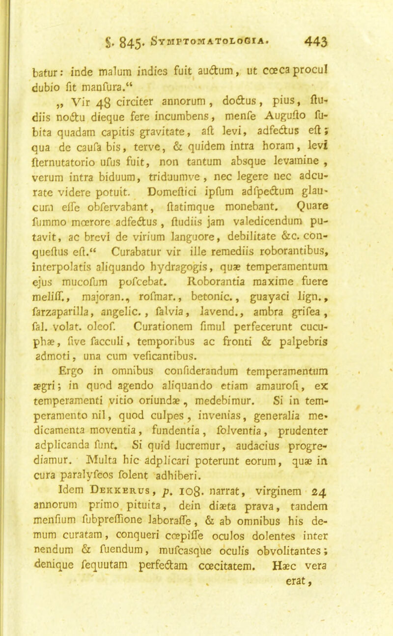 batur: inde malum indies fuk audtum, ut coecaprocul dubio fit manfura.“ „ Vir 48 circiter annorum , doftus, pius, ftu- diis noftu dieque fere incumbens, menfe Augufio fu- bita quadam capitis gravitate, ail levi, adfedus eft; qua de caufa bis, terve, & quidem intra horam, levi fternutatorio ufus fuit, non tantum absque levainine , verum intra biduum, triduumve , nec Jegere nec adcu- rate videre potuit. Domeftici ipfum adfpedum glau- cum efte obfervabant, ftatimque monebant. Quare fuinmo moerore adfedus , ftudiis jam valedicendum pu- tavit, ac brcvi de virium languore, debilitate &c. con- queftus eft.“ Curabatur vir ille reraediis roborantibus, interpolatis aliquando hydragogis, quae temperamentum ejus mucofum pofcebat. Roborantia maxime fuere melifiT,, majoran., rofmar., betonic., guayaci lign., farzaparilla, angelic., falvia, Javend., ambra grifea , fal. volat. oleof. Curationem fimul perfecerunt cucu- phae, five facculi, temporibus ac fronti & palpebris admoti, una cum veficantibus. Ergo in omnibus confiderandum temperamentum segri; in quod agendo aliquando etiam amaurofi, ex temperamenti vitio oriundae, medebimur. Si in tem- pcraniento nil, quod culpes , invenias, generalia me» dicamenta moventia, fundentia , folventia , prudenter adplicanda funt. Si quid lucremur, audacius progre- diamur. Multa hie adplicari poterunt eorum, quae in cura paralyfeos folent adhiberi. Idem Dekkerus, p. 108. narrat, virginem 24 annorum primo. pituita, dein diaeta prava, tandem menfium fubprefiione laborafte, & ab omnibus his de- mum curatam, conqueri ccepilTe oculos dolentes inter nendum & fuendum, mufcasqfie dculis obvolitantes; denique fequutam perfeiftam coecitatem. Haec vera erat,