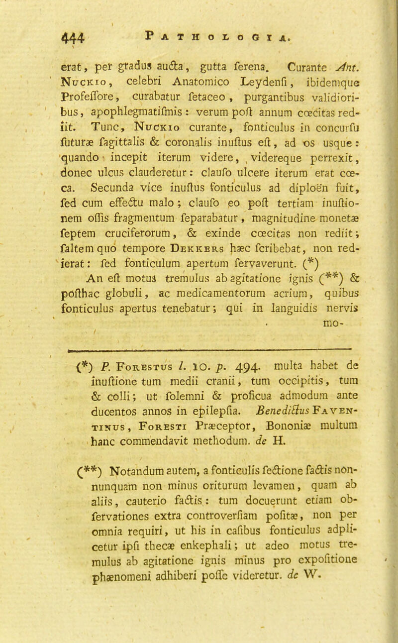 erat, per gradus auda, gutta ferena. Curante yint. Nuckio, celebri Anatomico Leydenfi, ibidemque ProfelTore, curabatur fetaceo , purgantibus validiori- bus, apophlegmatifmis : verum port annum coecitas red- iit. Tunc, Nuckio curante, fonticulus in concurfu futurae fagittalis & coronalis inurtus eft, ad os usque: ■quando incepit iterum videre, , videreque perrexit, donee ulcus clauderetur: claufo ulcere iterum erat coe- ca. Secunda vice inurtus fonticulus ad diploen fuit, fed cum effedu malo ; claufo po port tertiam inuftio- nem oflis fragmentum feparabatur , magnitudine monetae feptem cruciferorum, & exinde coecitas non rediit; faltemqiio tempore Dekkers feribebat, non red- ierat: fed fonticulum apertum fervaverunt. (*) An eft motua tremulus ab agitatione ignis (**) & pofthac globuli, ac medicamentorum acrium, quibus fonticulus apertus tenebatur; qui in languidis nervis mo- (*) P, Forestus 1. lO. p. 494. multa habet de inurtione turn medii cranii, turn occipitis, turn & colli; ut folemni & proficua admodum ante ducentos annos in e|)ilepfia. Benedi^us Fav^n- TiNus, Foresti Praeceptor, Bononiae multum hanc comraendavit methodum. de H. Notandum autem, a fontieulis fedione fadis non- nunquam non minus oriturum levamen, quam ab aliis, cauterio fadis: turn docuerunt etiam ob- fervationes extra controverfiam pofitae, non per omnia requiri, ut his in cafibus fonticulus adpli- cetur ipfi thecae enkephali; ut adeo motus tre- mulus ab agitatione ignis minus pro expofitione phaenomeni adhiberi pofle videretur. de W.