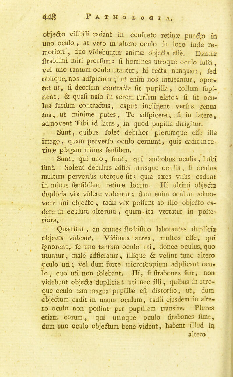 objedo vifibili cadant in confueto retinae pundlo in uno oculo , at vero in altero oculo in loco inde re- motiori , duo videbuntiir animae objeda effe. Dantur ftrabifmi miri prorfum: fi homines utroque oculo lufci, vel uno tantum oculo utantur, hi reda nunquam, fed oblique, nos adfpiciunt; ut enim nos intueantur, opor» tet ut, fi deorfuin contrada fit pupilla, collum fupi- nent, & quafi nafo in aerem furfum elato; fi lit ocu- lus furfum contradus, caput inclin,ent verfus genua tua, ut minirae putes, Te adfpicere; fi in latere, admovent Tibi id latus , in quod pupilla dirigitur. Sunt, quibus folet debilior plerumque elTe ilia imago, quam perverfo oculo cernunt, quia cadit in re- tinae plagam minus fenfilem. Sunt, qui uno , funt, qui ambobus oculis, lufci funt. Solent debilius adfid utrisque oculis , fi oculus multum perverfus uterque fit; quia axes vifus cadunt in minus fenfibiJem retinae locum. Hi ultimi objeda duplicia vix videre videntur; dum enim oculum adrao- vent uni objedo, radii vix pofl'unt ab illo objedo ca- dere in oculum alterum , quum. ita vertatur in pofie- riora,. Quaeritur, an omnes firabifmo laborantes duplicia objeda videant. Vidimus antea, multos effe, qui ignorent , fe uno tantum oculo uti, donee oculus, quo utuntur, male” adficiatur, illique & velint tunc altero oculo uti; vel dum forte microfeopium adplicant ocu- lo , quo uti non folebant. Hi, fi firabones fint, non videbunt objeda duplicia ; uti nec illi, quibus in utro- que oculo tarn magna pupillae eft distorfio, ut, dum objedum cadit in unum oculum, radii ejusdem in alte- ro oculo non pofiint per pupillam transire. Plures etiam eorum, qui utroque oculo ftrabones funt, dum uno oculo objedum bene vident, habent illud in altero