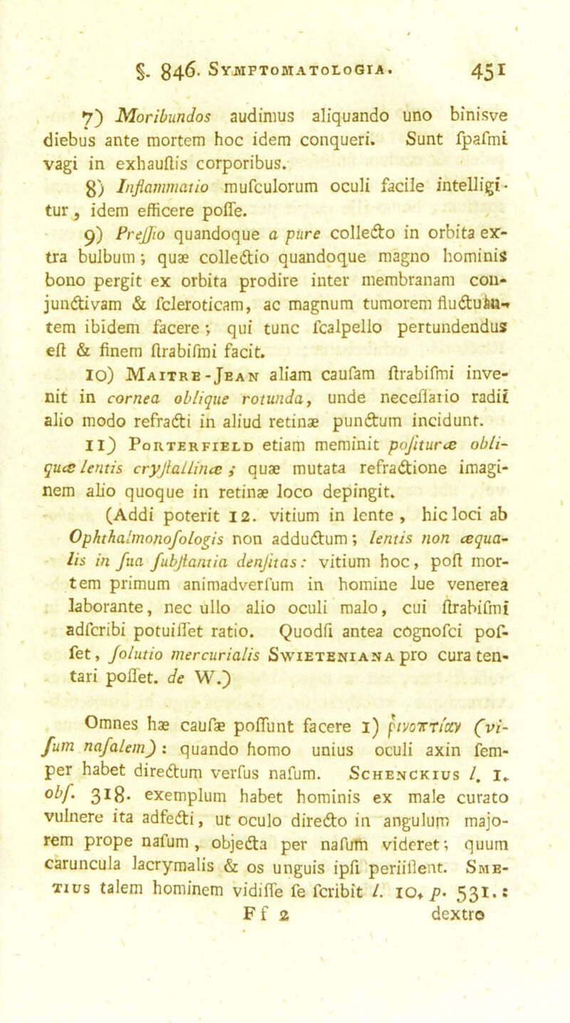 *7) Moribundos audinius aliquando uno binisve diebus ante mortem hoc idem conqueri. Sunt fpafmi vagi in exhauflis corporibus. 8) Inflammatio mufculorum oculi facile intelligi- tur, idem efficere polTe. 9) Prejjio quandoque a pure colledfo in orbita ex- tra bulbum; quae colledtio quandoque raagno hominis bono pergit ex orbita prodire inter membranam cou- jundivam & fcleroticam, ac magnum tumorem fluduin-^ tern ibidem facere qui tunc fcalpello pertundendus eft & finem ftrabifrai facit. 10) Maitre-Jean aliam caufam ftrabifmi inve- nit in cornea oblique rotunda, unde neceflaiio radit alio modo refradti in aliud retinae pundtum incident. 11} Porterfield etiam meminit pojiturce obli- ques lentis cryjlallincs i quae mutata refradtione imagi- nem alio quoque in retinae loco depingit. (Addi poterit 12. vitium in lente , hie loci ab Ophthalmonofologis non addudtum; lentis non cequa- Us in fua fubjlantia denjitas: vitium hoc, poft mor- tem primum animadverfum in homine lue venerea laborante, nec ullo alio oculi malo, cui ftrabifmi adferibi potuiflet ratio. Quodfi antea cognofei pof- fet, Jolutio mercurialis Swieteniana pro cura ten- tari poflet. de W.) Omnes hae caufae poiTunt facere i) pivoTTiccy (vi- fum nafalem) : quando homo unius oculi axin Tem- per habet diredtum verfus nafum. Schenckius /, i» 3^8* exemplum habet hominis ex male curato vulnere ita adfedti, ut oculo diredto in angulum majo- rem prope nafum , objedta per nafufti videret; quum caruncula lacrymalis & os unguis ipfl periifleitt. Sme- Tius talem hominem vidiife fe feribit 1. io» p. 531.1 F f 2 dextro