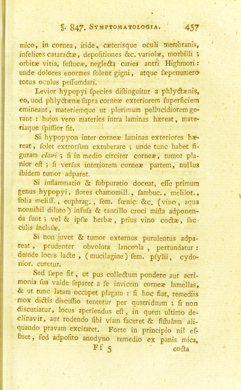 I mico, in cornea, iride, caeterisque oculi membranis, infelices cataradtae, depofitiones &c. varioiae, morbilli ; orbitae vitia, feftucae, negledta caries antfi Highmori: unde dolores enormes folent gigni, atque faepenumera totus oculus pelTumdari. Levior hypopyi fpecies diftinguitur a phlydtaenis, eo, nod phlydaenae fupra corneae exteriorem fuperficiem emineant, materiemque ut plurimum pellucidiorem ge- rant : hujus vero materies intra iaminas haereat, mate- riaque fpiffior fit. Si hypopyon inter corneae laminas exteriores hae- reat , folet extrorfum extuberare •, unde tunc habet fi- guram clavi ; fi in medio circiter corneae j tumor pla- nior eft ; ft verfus interiorem corneae partem, nullus ibidem tumor adparet. Si inflammatio & fubpuratio doceat, efle primum genus hypopyi, flores chamomill., fambuc., meliiot., folia melifl. , euphrag. , fern, foenic; &c. (vino, aqua nonnihil diluto^ infufa & tantillo croci mifta adponen- da funt ; vel & ipfae herbae , prius vino coctae, fac- culis inclufae. Si non juvet & tumor externus purulentus adpa- reat , prudenter obvoluta lanceola , pertundatur : deinde locus ladle , ( mucilagine ) fern, pfylii, cydo- nior. curetur. Sed laepe fit, ut pus colledlum pondere aut acri- monia fua valde feparet a fe invicem corneae lamellas, & 'Jt tunc latam occupet plagam : ft hoc fiat, remediis 'mox didlis disciifiio tentetur per quatriduum ; fi non discutiatur, locus aperiendus eft, in quern ultimo de- clinavit, aut rodendo fibi viam faceret & fiftulam ali- quando pravam excitaret. Forte in principio nil ef- fiuet, fed adpofito anodyno remedio ex panis mica, F f 5 ~ codla