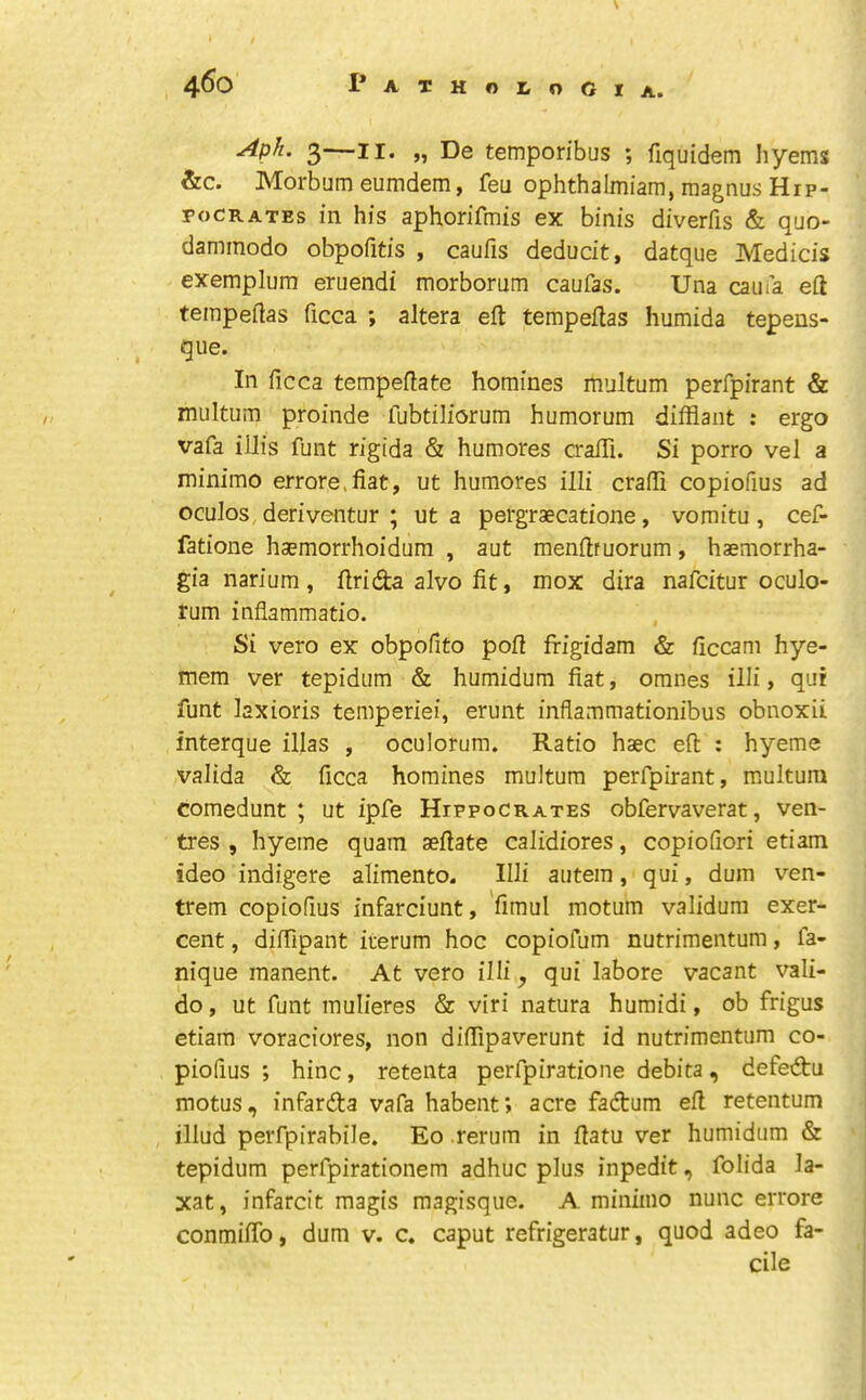 A. Aph. 3—II. „ De temporibus ; fiquidem hyems &c. Morbum eumdem, feu ophthalmiam, magnus Hip- pocrates in his aphorifmis ex binis diverfis & quo- dammodo obpofitis , caufis deducit, datque Media’s exemplum eruendi morborum caufas. Una caufa eft teinpeftas ficca ; altera eft tempeftas humida tepens- que. In ficca tempeftate homines multum perfpirant & multum proinde fubtiliorum humorum difflant : ergo vafa ilJis funt rigida & humores crafti. Si porro vel a minimo errore.fiat, ut humores illi crafti copiofius ad oculos, deriventur ; ut a pergraecatione, vomitu , cef- fatione haemorrhoidum , aut menftfuorum, haemorrha- gia narium , ftrida alvo fit, mox dira nafcitur oculo- rum inflammatio. Si vero ex obpofito poft frigidam & ficcam hye- mera ver tepidum & humidum fiat, omnes iUi, qui funt laxioris temperiei, erunt inflammationibus obnoxii interque illas , oculorum. Ratio haec eft : hyeme valida & ficca homines multum perfpirant, multum comedunt ; ut ipfe Hippocrates obfervaverat, ven- tres , hyeme quam aeftate calidiores, copiofiori etiam ideo indigere alimento. Illi autem, qui, dum ven- trem copiofius infarciunt, fimul motum validum exer- cent, diftipant irerum hoc copiofum nutrimentum, fa- nique manent. At vero illi ^ qui labore vacant vali- do, ut funt mulieres & viri natura humidi, ob frigus etiam voraciores, non diftipaverunt id nutrimentum co- piofius ; hinc, retenta perfpiratione debita, defedtu motus, infarda vafa habent; acre fadum eft retentum illud perfpirabile. Eo.rerum in ftatu ver humidum & tepidum perfpirationem adhuc plus inpedit, folida la- xat, infarcit magis magisqiie. A minimo nunc errore conmiftb, dum v. c. caput refrigeratur, quod adeo fa- cile