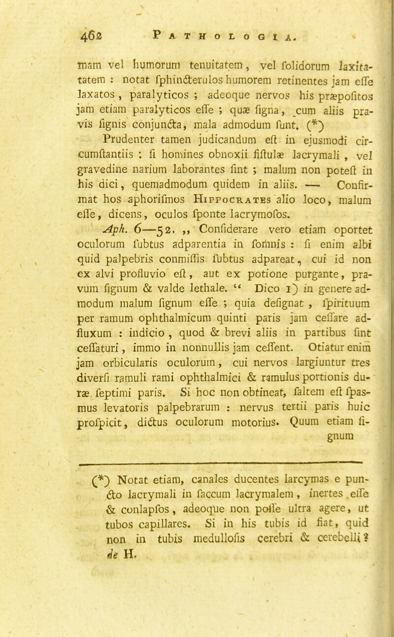 msm vel humorum tenuitatem, vel folidorum laxita- tatem : notat fphindterulos humorem retinentes jam effe laxatos , paralyticos ; adeoque nervos his pra?pofitos jam etiam paralyticos effe ; quae figna, cum aliis pra- vis fignis conjunfta, mala admodum funt. (*') Prudenter tamen judicandum eft in ejusmodi dr- cumftantiis : ft homines obnoxii fiftulae lacrymali , veJ gravedine narium laborantes ftnt ; malum non poteft in his dici, quemadmodum quidero in aliis. — Confir- mat hos aphorifmos Hippocrates alio loco, malum effe, dicens, oculos fponte lacrymofos. Aph. 6—52. ,, Confiderare vero etiam oportet oculorum fubtus adparentia in fodnis : ft enim albi quid palpebris conmiffis fubtus adpareat, cui id non ex alvi profluvio eft, aut ex potione purgante, pra- vum fignum & valde lethale. “ Dico i) in genere ad- raodum malum ftgnum effe ; quia defignat , fpirituum per ramum ophthalmicum quinti paris jam ceffare ad- fluxum : indicio , quod & brevi aliis in partibus ftnt ceffaturi, immo in nonnullis jam ceffent. Otiatur enim jam orbicularis oculorum, cui nervos largiuntur tres diverft ramuli rami ophthalmici & ramulus portionis du- rae, feptimi paris. Si hoc non obtineat, faltem eft fpas- mus levatoris palpebrarum ; nervus tertii paris huic profpicit, didtus oculorum motorius. Quum etiam li- gnum Notat etiam, canales ducentes larcymas e pun- dto lacrymali in faccum lacrymalem , inertes effe & conlapfos, adeoque non polie ultra agere, ut tubos capillares. Si in his tubis id fiat, quid non in tubis inedullofts cerebri & cerebelli? (ie H.