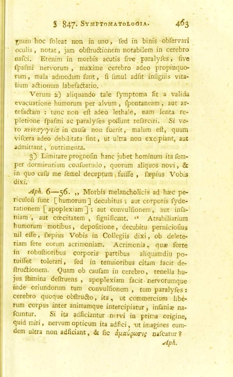 S 847* SYMtTnMATOLoOlA. 4^3 jniim hoc foleat non in uno, fed in binis obfervari ' oculis , notat, jam obftrudionem notabilem in cerebro nafci. Etenim in morbis acutis five _ paralyfes, five fpafini nervorum , maxirae cerebro adeo propinquo- rum, mala admodum funt, fi limul adfit inlignis vita- lium aftioniim Jabefadtatio. Verum is) aliquando tale fymptoma fit a valida evacuatione humorum per alvnm , fpontaneam , aut ar- tefacbam : tunc non eft adeo lethale, nam lenta re- pletione fpafmi ac paralyfes polfunt refarciri. Si ve- to }<(:vscc<y<yei'x in caufa non fuerit, malum eft, quum vifcera adeo debilitata lint, ut ultra non excipiant, aut admittant, nutrimeiita. 3^ Limitareprognofin banc jubet hominum ita fem- per dormientium confuetudo, quorum aliquos novi, & in quo cafu me femel deceptum | fuiffe , faepius Vobis dixi. y4ph. 6—56. ,, Morbis nielancholicis ad haec pe- riculofi funt [humorum] decubitus *, aut corporis fyde- rationem [ apoplexiam ] ; aut convulfionem , aut infa- niam , aut coecitatem , fignificant. “ Atr-abiliarium humorum modbus, depofitione, decubitu perniciofius nil efle, faepius Vobis in CoUegiis dixi, ob delete- riam fere eorum acrimoniam. Acrimonia, quae forte in robuflioribus corporis partibus aliquaradiu po- tuilTet tolerari, fed in tenuioribus citam facit de- ftrudtionem. Quam ob caufam in cerebro, tenella hu- jus ftamina deftruens , apoplexiam facit nervorumque inde oriundorum turn convulfionem , turn paralyfes: cerebro quoque obftrudto, ita, ut commercium hbd* rum corpus inter animamque intercipiatur ^ infaniae na- fcuntur. Si ita adficiantur ncrvi in prima origine, quid miri, nervum opticum ita adfici, tit imagines eum- dem ultia non adficiant, dt fic up.xC^cc<ri^ nafcatur? Aph.