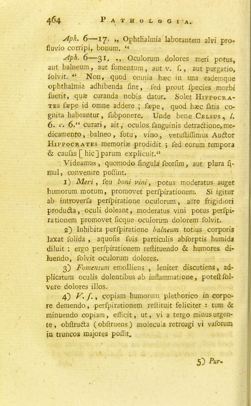 Aph 6—17. „ Ophthalmia laborantem alvi pro- fiuvio corripi, bonum. “ Aph. 6—31. ,, Oculorum dolores meri potus, aut balneum, aut fomentum, aut v. f., aut purgatio, folvit. “ Non, quod omnia haec in una eademque ophthalmia adhibenda fmt, led prout fpecies morbi fuerit, quae curanda nobis datur, Solet Hippocra- tes faepe id omne addere ; faepe, quod haec fatis co- gnita habeantur, fubponere. Unde bene Ceesus, /. 6. c. 6.“ curari, ait, ocuios fanguinis detradlione,me- dicamento, balneo , fotu, vino, vetuftiflimus Audor Hippocrates memoriae prodidit ; fed eorura tempora & caufas [hic]parum explicuit.“ Videamus , quomodo fingula feorfim, aut plura ft- niul, convenire poffint. I) Meri , feu boni vini, potus moderatus auget humorum motum, promovet perfpirationem. Si igitur ab introverfa perfpiratione oculorum, acre frigidiori produda, oculi doleant, moderatus vini potus perfpi- rationem promovet ficque oculorum dolorem folvit. 2} Inhibita perfpiratione balneum totius corporis laxat folida , aquofis fuis particulis abforptis humida diluit : ergo perfpirationem reflituendo & humores di- luendo, folvit oculorum dolores. 3) Fomentum emolliens , leniter discutiens, ad- plicatum oculis doleutibus ab inflammatione, poteftfol- vere dolores illos. 4) F. f., copiam humorum plethorico in corpo- re demendo, perfpirationem rellituit feliciter : turn & minuendo copiam , efficit, ut, vi a tergo minus urgen- te, obftruda ( obftruens ) molecula retroagi vi vaforum in truncos raajores poiTit, 5) Ar.