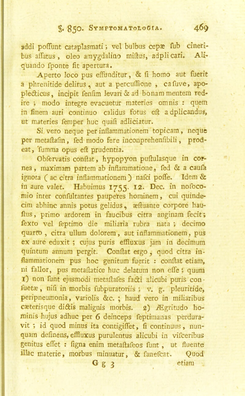 addi pofTunt cataplasmati; vel bulbus cepae fub cineri- bus affatus , oleo amygdaliao miftus, adpli cari. Ali- quando fponte fit apertura. Aperto loco pus elfunditur, & fi homo aut fuerit a phrenitide delirus , aut a perculfione , cafuve, apo- pledicus, incipit fenfim levari & ad bonam meiitem red- ire ; modo integre evacuetur materies omnis : qiiem in finem auri continuo calidus fotus eft a dplicandus, lit materies Temper hue quafi adliciatur. Si, vero neque per inflammationem'topicam , neqiie per metaftafm, fed modo fere inconprehenfibili, prod- eat, Tumma opus eft pjudentia. Obfervatis conftat, hypopyon puftulasque in cor- nea , maximam partem ab inflaramatione, fed & a caufa ignota ( ac citra inflammationem ) nafei pofle. Idem & in aure valet. Habuimus 1755. 12. Dec. in nofoco- mio inter confultantes paupetes hominem, cui quinde- cim abhinc annis potus gelidus, aeftuante corpore hau- ftus, primo ardorem in faucibus citra anginam fecit; fexto vel feptimo die miliaria rubra nata *, decimo quarto , citra ullum dolorem, aut inflammationem, pus ex aure eduxit ; cuius puris effluxus jam in dedmum quintum annum pergit. Conftat ergo ^ quod citra in- flammationem pus hoc genitum fuerit : conftat etiam, ni fallor, pus metaftatice hue delatum non efle ; quum l) non funt ejiismodi metaftafes faefti alicubi puris con - fuetae, nifi in morbis fubpuratoriis ; v. g. pleuritide, peripneumonia, variolis &c. ; haud vero in miliaribus caeterisque didtis malignis morbis. 2) iEgritudo ho- minis hujus adhuc per 6 deinceps feptimanas perdura- vit ; id quod minus ita contigiflet, fi continuus, nun- quam definens, effluxus purulentus alicubi in vifeeribus genitus eftet : figna enim metaftafeos funt , ut fliiente iliac materie, morbus rainuatur, & fanefcat. Quod G g 2 etiam