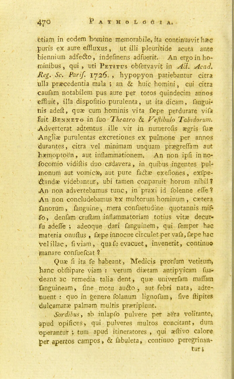 47^ IpATHOLdGlA. Gtiam in eodem horaine meinorabile, ita continuavit hate pun's ex aure effluxus , ut illi pleurftide acuta ante biennium adfedto, indefinens adfuerit. An ergo in ho- minibus, qui , uti Petitus obfervavit in Acadi, Reg. Sc. Farif. 1726. , hypopyon patiebantur citra ulla praecedentia mala ; an & huic homini, cui citra caufam notabilera pus aure per totos quindecim annos efRuic, ilia dispofitio purulenta, ut ita dicam, fangui- nis adefl, quae cum hominis vita faepe perdurare vifa fuit Benneto in fuo 'Theatro & f^ejlibulo Tabidoruni. Adverterat adtentus ille vir in nuraerofis aegris fuae Angliae purulentas excretiones ex pulmone per annos durantes, citra vel minimam unquam praegrelTam aut haemoptoen, aut inflammationem* An non ipfi inno- focomio vidiftis duo cafdavera, in quibus ingentes pul- inonum aut vomicae, aut pure fadae exefiones, exipe- dandae videbantur, ubi tamen conparuit horum nihil? An non advertebamus tunc, in praxi id folenne effe ? An non concludebamus fex multorum horainum , caetera ranorum , fanguine, mera confuetudine quotannis mif fo, denfam cruflara inflammatoriam totius vitae decur- fu adefle ; adeoque dari fanguinem, qui femper hac materia oiiullus , faepe innocuecirculet per vafa, faepe hac vel iliac, fiviam, quafe evacuet, invenerit, continuo rnanare confuefcat ? Quae fi ita fe habeant, Medicis prorfum vetituih, banc obhipare viam : verum diaetam antipyicam fua- deant ac remedia talia dent, quae univerfam maflam fanguineam, fine motu audo, aut febri nata, adte- tauent : quo in genere folanum lignofum, five ftipites dulcamarae palmam multis praeripiunt. SordibuSf ab inlapfo pulvere per aera volifante, 3pud opifices, qui pulveres multos concitant, duni operantu'r ; turn apud itineratores , qui aellivo calore per apertos campos, & fabuleta, continuo peregrinan- tur;