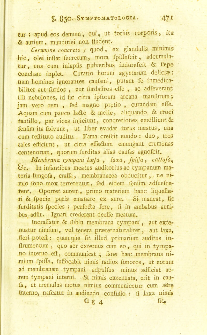 §• 05^‘ SymptomatoloGia. 4'^I tur > apud eos demum, qui, ut totius corporis, ita & aurium, munditiei non lludent. Ceruniine concreto quod, ex glandiilis minimis hie, olei inflar fecretum, mora fpiffefcit, adcumula- tur, una cum inlapfis pulveribus indurefeit & faepe concham inplet. Curatio horum agyrtarum deliciae; nam homines ignorantes caufam’, purant fe inmedica- biliter aut furdos , aut furdaflros efle , ac adfeverant illi nebulones, id fic citra ipforum arcana manfurum; jam vero rem , fed magno prgtio , curandam elfe. Aquam cum pauco Jade & meJle, aliquando & croci tantillo, per vices injiciunt, concretiones emblliunt& fenfim ita folvunt, ut liber evadat totus meatus, una cum reflituto auditu. Fama crefeit eundo : duo , tres tales efficiunt , ut citia efFedura eraungant crumenas centenorum, quorum furditas alias caufas agnofeit. Membrana tympani Lteja , /axo, fyijfa, caLlofa^ In infantibus meatus auditorius ac tympanum ma- teria fungofa, craffa, membranacea obducitur , ne ni- raio fono mox terrerentur, fed eidem fenfim adfuefee- tent. Oportet autem, primo materiem hanc liquefie- ri & fpecie puris emanare ex aure. Si maneat, fit furditatis fpecies ; perfeda fere, fi in ambabus auri*- bus^ adfit. Ignari crederent deefle meatum. Incraflatur & fubin membrana tympani, aut exte- nuatur nimium, vel tenera praeternaturaliter, aut Jaxa, fieri potefi: quumque fit illud priraarium auditus in- firumentum , quo aer externus cum eo, qui in tympa- no interno eft, communicat ; fane haec membrana ni- mium fpifia, fufFocabit nimis radios fonoros, ut eorum ad membranam tympani adpulfus minus adficiat ae- rem tympani interni. Si nimis extenuata, erit in cau- fa, ut treraulus motus nimius communicetur cum acre interno, nafeatur in audiendo confuQo : fi iaxa nimis