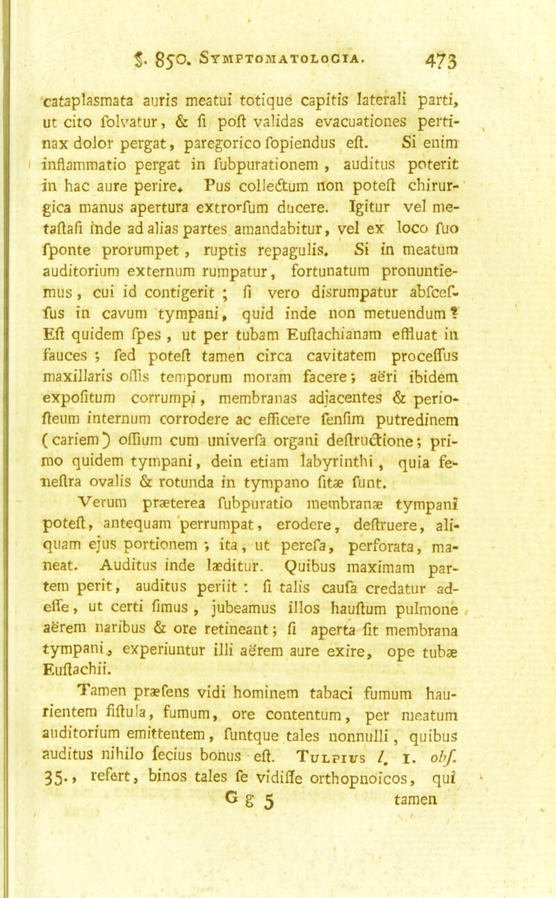 'cataplasmata auris meatui totique capitis laterali parti, ut cito folvatur, & fi port validas evacuationes perti- nax dolor pergat, paregorico fopiendus ^ eft. Si entm I inflammatio pergat in fubpurationem , auditus poterit in hac aure perire* Pus colleftum non poteft chirur- gica manus apertura extro»-fum ducere. Igitur vel nie- taftafi mde ad alias partes amandabitur, vel ex loco fuo fponte prorumpet , ruptis repagulis. Si in meatum auditorium externum rumpatur, fortunatum pronuntie- mus, cui id contigerit ; ft vero disrumpatur abfcef- fus in cavum tympani, quid inde non metuendum ? Eft quidem fpes , ut per tubam Euftachianam effluat in fauces ; fed poteft tamen circa cavitatem procelTus maxillaris offis temporum moram facere; aeri ibidem expofitum corrumpi, membranas adjacentes & perio- fteum internum corrodere ac efficere fenfim putredinem (cariem) oflium cum univerfa organi deftructione; pri- me quidem tympani, dein etiam labyrinthi, quia fe- iieflra ovalis & rotunda in tympano fitae funt. Verum praeterea fubpuratio metnbranae tympani poteft, antequam ‘perrumpat, erodere, deftruere, ali- quam ejus portionem ; ita, ut perefa, perforata, ma- neat. Auditus inde laeditur. Quibus maximam par- tem perit, auditus periit : ft talis caufa credatur ad- efle, ut certi ftmus , jubeamus illos hauftum pulmone aerem naribus & ore retineant; ft aperta fit membrana tympani j experiuntur illi aerem aure exire, ope tubae Euftachii. Tamen praefens vidi hominem tabaci fumum hau- rientem fiftula, fumum, ore contentum, per meatum auditorium emittentem, funtque tales nonnulli, quibus auditus nihilo fecius bonus eft. Tulpivs /, i. ohf. 35*» J^sfert, binos tales fe vidifte orthopuoicos, qui G g 5 tamen