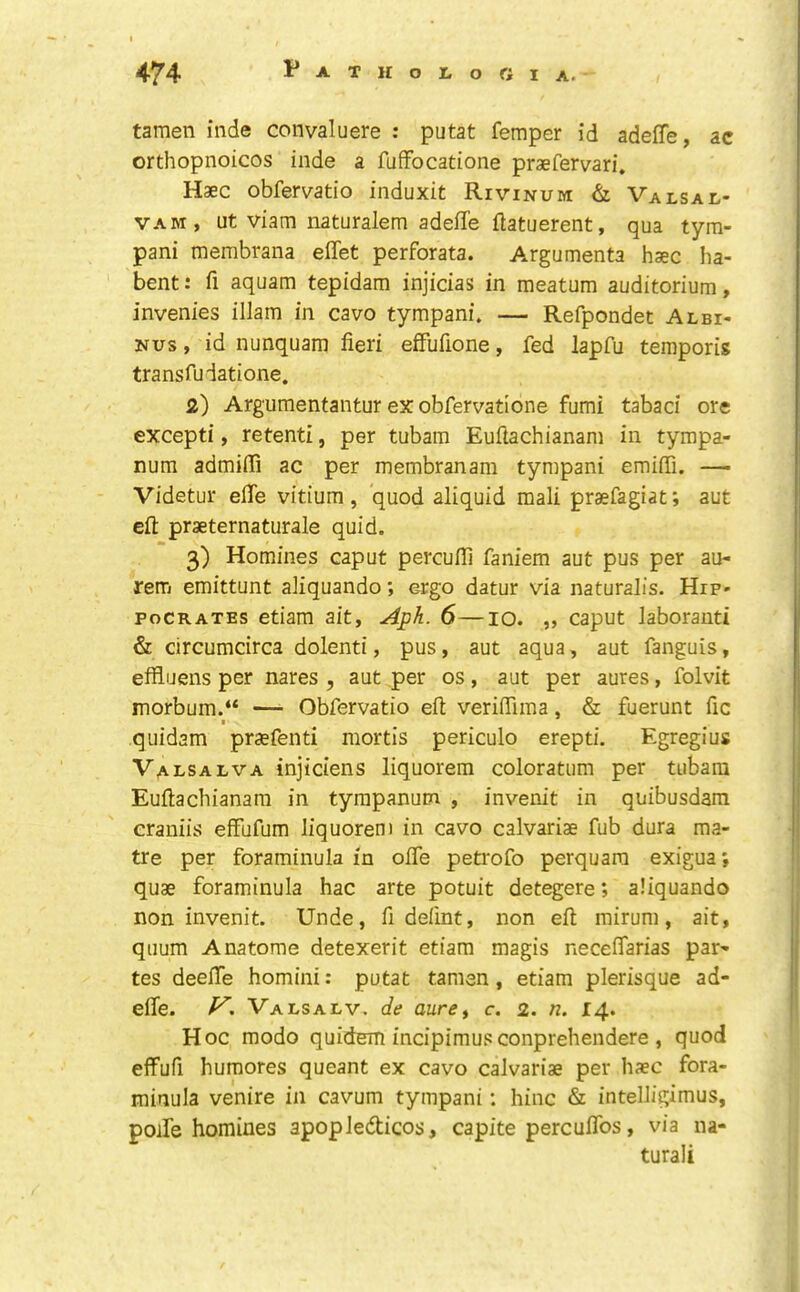 tamen iiide convaluere : putat femper id adeffe, ac orthopnoicos inde a fufFocatione praefervari. Haec obfervatio induxit Rivinum & Valsai-- VAM, ut viam naturalem adeffe flatuerent, qua tym- pani membrana elfet perforata. Argumenta haec ha- bent: fi aquam tepidam injicias in meatum auditorium, invenies illam in cavo tympani. — Refpondet Albi- Nus, id nunquam fieri efFufione, fed lapfu temporis transfudatione. a) Argumentantur ex obfervatlone fumi tabaci ore excepti, retenti, per tubain Euftachianam in tympa- num admifii ac per membranam tympani emiffi. — Videtur effe vitium, quod aliquid mali prasfagiat; aut efl: praeternaturale quid. 3) Homines caput percufil faniem aut pus per au- rem emittunt afiquando; ergo datur via naturalis. Hip- poCRATEs etiam ait, Aph. 6—10. ,, caput laboranti & circumcirca dolenti, pus, aut aqua, aut fanguis, effiuens per nares , aut per os, aut per aures, folvit morbum.“ — Obfervatio eft verifFima, & fuerunt fie t quidam pr^efenti mortis periculo erepti. Egregius Valsalva injiciens liquorem coloratum per tiibara Euftachianam in tympanum , invenit in quibusdam craniis efFufum liquorem in cavo calvariae fub dura ma- tre per foraminula in ofte petrofo perquara exigua', quae foraminula hac arte potuit detegere *, aliquando non invenit. Unde, ft defint, non eft mirum, ait, quum Anatome detexerit etiam magis neceffarias par- tes deelFe homini: putat tamen, etiam plerisque ad- effe. Valsalv. de aure^ c. 2. n. 14. Hoc modo quidem incipimus conprehendere , quod effufi humores queant ex cavo calvariae per haec fora- minula venire in cavum tympani: hinc & intelligimus, poife homines apopledicos, capite percuflbs, via na- turali