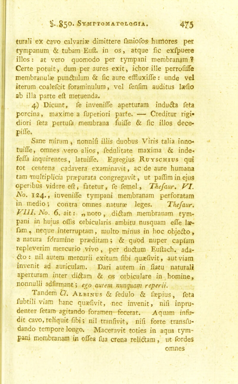 ' ^*.85®* Sy.MPTOMATOLOGIA* 4^5 turali ex Cavo calvariae dimittere faniofos huiflores per tympanum & tubam Eiift. in os, atque fic exfpuere illos: at veto quomodo per tympani membranam ? Certe potuit> dum per aures exit, ichor ille perrofiffe membranulae pundtulum & fic aure effluxifle: unde vel iterum coalefcit foraminulum, vel fenfim auditus laefio ab ilia parte eft metuenda. 4) Dicunt, fe invenifie aperturam induda feta porcina, maxime a fuperiori parte. — Creditur rigi- diori feta pertufa merabrana fuifie & fic ilios dece- pifiTe» Sane mirum, nonnifi illis duobus Viris talia inno- tuifle, omnes vero alios, fedulitate maxima & inde- fefia inquirentes, latuifiTe. Egregius Ruyschius qui tot centena cadavera examinavit, ac de aure humana tarn multiplicia pn-eparata congregavit, ut paffim in ejus operibus videre eft, fatetur, fe fern el, Thefaur, VI. No. 124., invenifie tympani membranam perforatam in medio; contra omnes naturae leges. Thefaur. Vlll. No. 6. ait: „ noto, didam membranam tym- pani in hujus oflis orbicularis ambitu nusquam efie lae- fam, neque interruptam, multo minus in hoc objedo, a natura fdramine praeditam; & qu'od nuper capfam repleverim mercurio ,vivo , per dudum Euftach. ada- do : nil autera mercurii exitum fibi quaefivit, autviara invenit ad auriculam. Dari autem in flatu natural! aperturam inter didam & os orbiculare in homine, nonnulli adfirmant; ego autem nunquam reperii. Tandem Cl. Albinus & fedulo & faepius, feta fubtili viam banc quaefivit, nee invenit, nifi inpru- denter fetam agitando foramen fecerat. Aqiiam infu- dit cavo, reliquit fibi; nil tranfivit, nifi forte transfu- dando tempore longo. Maceravit toties in aqua tym- pani membranam in oflea fua crena reiidam, ut ibrdes omnes