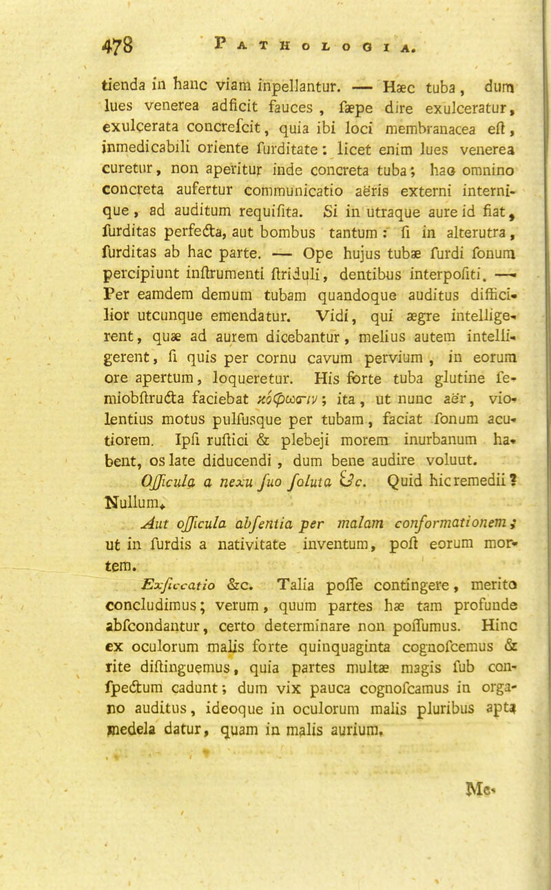 tienda in hanc viam inpeliantur. — Haec tuba , diim lues venerea adficit fauces , faepe dire exulceratur, exulcerata concrefcit, quia ibi loci membranacea eft, inmedicabili oriente furditate: licet enim lues venerea curetur, non aperitur inde concreta tuba; hao omnino concreta aufertur communicatio aeris extern! interni- que, ad auditum requifita. Si in utraque aureid fiat, furditas perfedta, aut bombus tantum : fi in alterutra, furditas ab hac parte. — Ope hujus tubae furdi fonum percipiunt inftrumenti ftriduli, dentibus interpofiti. —• Per eamdem demum tubam quandoque auditus diffici- lior utcunque emendatur. Vidi, qui aegre intellige<. rent, quae ad aurem dicebantur, melius autem intelli- gerent, fi quis per cornu cavum pervium , in eorum ore apertum, loqueretur. His forte tuba glutine fe*^ miobftruda faciebat ;t(j0cocr;j/; ita, ut nunc aer, vio-» lentius motus pulfusque per tubam, faciat fonum acu- tiorem. Ipfi ruftici & plebeji morem inurbanum ha* bent, os late diducendi , dum bene audire voluut. OJJicula a nexu fuo foLuta Quid hicremedii? Nullum* Aut ojjicula ahfentia per malam conformationem; ut in furdis a nativitate inventura, poft eorum mor- tem. Exficcatio &c, Talia pofle contingere, merito concludimus; verum, quum partes hae tarn profunde abfcondantur, certo determinare non poiTumus. Hinc ex oculorum malis forte quinquaginta cognofcemus & rite diftinguemus, quia partes multae magis fub con- fpedum cadunt; dum vix pauca cognofcamus in orga- no auditus, ideoque in oculorum malis pluribus apt? Hiedela datur, quam in malis aurium. Me-