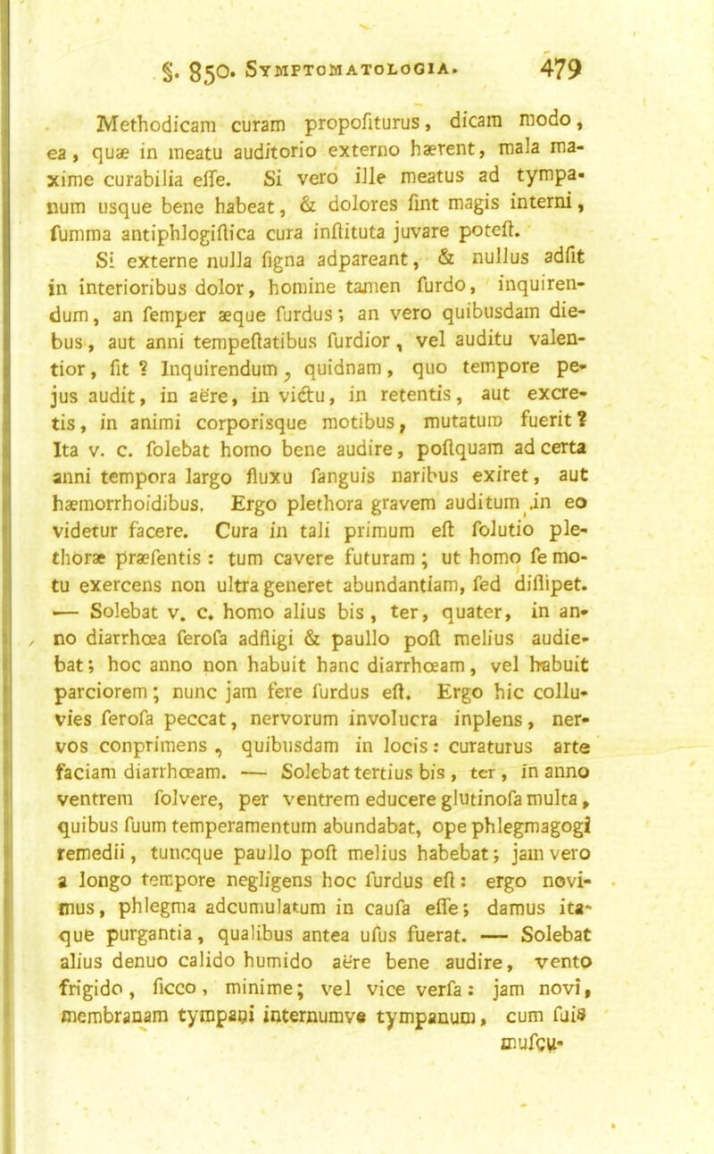 Methodicam curam propofiturus, dicam modo, ea , quae in meatu auditorio externo haerent, mala ma- xime curabilia elTe. Si verd iJle meatus ad tympa- num usque bene habeat, & dolores Tint magis interni, fumma antiphlogiflica cura inftituta juvare poteft. Si externe nulla figna adpareant, & nullus adfit in interioribus dolor, homine tamen furdo, inquiren- dum, an Temper aeque furdus; an vero quibusdam die- bus , aut anni tempeftatibus furdior, vel auditu valen- tior, fit? Inquirendum^ quidnam, quo tempore pe- jus audit, in acre, in vidu, in retentis, aut excre- tis, in animi corporisque raotibus, mutaturo fuerit ? Ita V. c. folebat homo bene audire, poflquam ad certa anni tempera largo fluxu fanguis naribus exiret, aut haemorrhoidibus. Ergo plethora gravem auditum in eo videtur facere. Cura in tali primum eft folutio ple- thorae pra?fentis : turn cavere futuram ; ut homo fe mo- tu exercens non ultra generet abundantiam, fed diflipet. -— Solebat v. c, homo alius bis, ter, quater, in an- no diarrhoea ferofa adfligi & paullo poft melius audie- bat; hoc anno non habuit hanc diarrhoeam, vel habuit parciorem; nunc jam fere furdus eft. Ergo hie collu- vies ferofa peccat, nervorum involucra inplens, ner- vos conprimens , quibusdam in locis: curaturus arte faciani diarrhoeam. — Solebat tertius bis , ter, in anno ventreni folvere, per ventrem educere glutinofa multa, quibus fuum temperamenturn abundabat, ope phlegmagogi remedii, tuneque paullo poft melius habebat; jam vero a longo tempore negligens hoc furdus eft; ergo novi- mus, phlegma adcumulatum in caufa efle; damus ita* que purgantia, qualibus antea ufus fuerat. — Solebat alius denuo calido humido aere bene audire, vento fn'gido, ficco, minime; vel viceverfa: jam novi, merobranam tympaqi internumve tympanum, cum fuis ffiufcu-