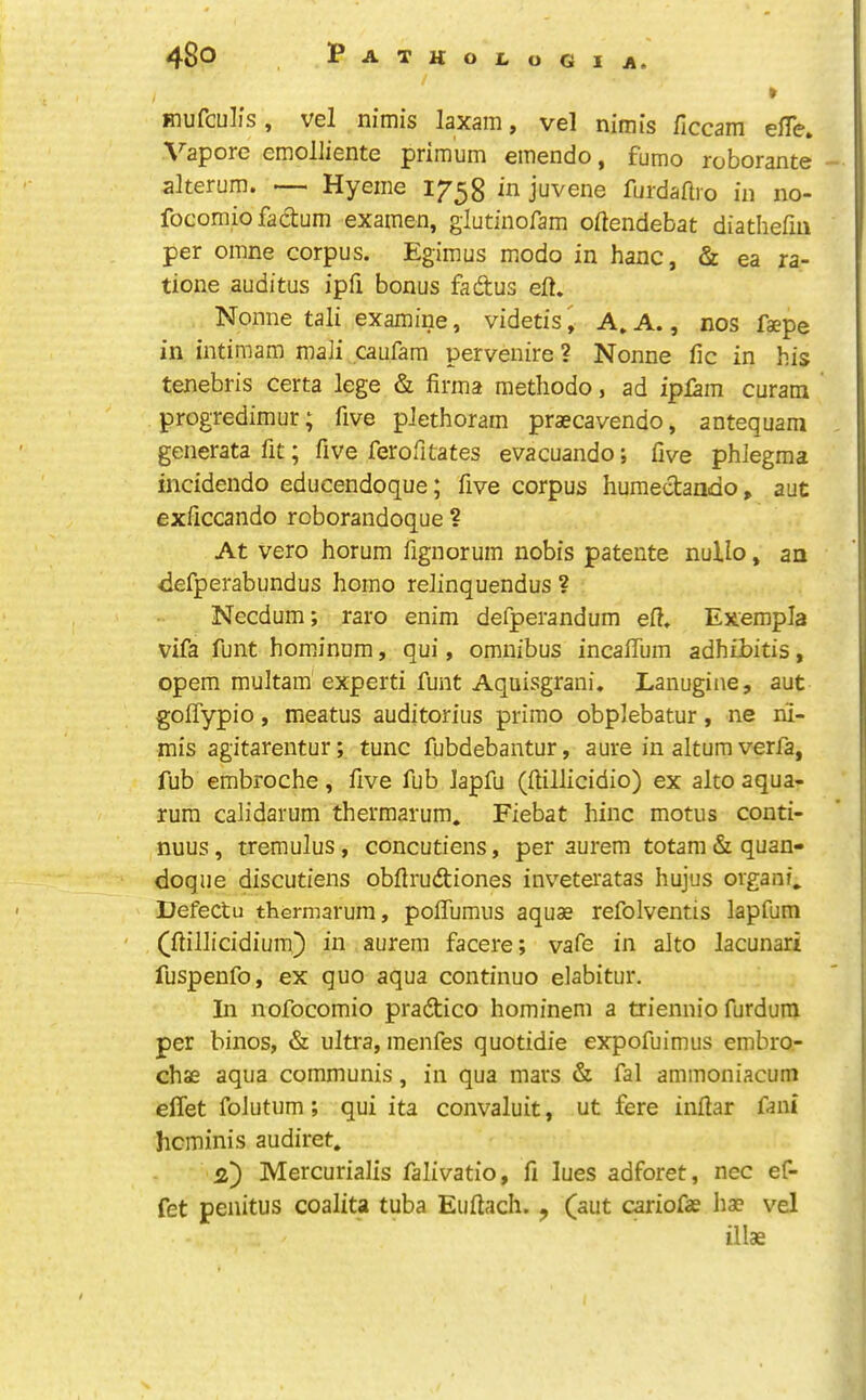 Hiuftulis, Vcl nirnis laxam, V6l nirnis ficcam ellc» Vapore emolliente primum emendo, fumo roborante alterum. — Hyeme 1758 in juvene furdaftro in no- focomio factum examen, glutinofam oftendebat diathefiii per oinne corpus. Egimus modo in hanc, & ea ra- tione auditus ipfi bonus fadus eft. Nonne tali examine, videtis^ A.A., nos faepe in intimam maii caufam pervenire ? Nonne fie in his tenebris certa lege & firma methodo, ad ipiam curam progredimur; five plethoram praecavendo, antequam generatafit; five ferofitates evacuando; five phlegma inddendo educendoque; five corpus humedando, aut exficcando roborandoque ? At vero horum fignorum nobis patente nullo, an defperabundus homo relinquendus ? Necdum; raro enim defperandum eft. Exempla vifa funt hominum, qui, omnibus incaffura adhiJbitis, opem multam expert! funt Aquisgrani. Lanugine, aut goflypio, meatus auditorius primo obplebatur, ne ni- mis agitarentur; tunc fubdebantur, aure in altum verfa, fub embroche, five fub Japfu (ftillicidio) ex alto aqua- rum calidarum thermarum. Fiebat hinc motus conti- nuus, tremulus, concutiens, per aurem totam&quan- doque discutiens obftrudiones inveteratas hujus organic Defectu thermarum, pofTumus aquae refolventis lapfum (ftillicidium) in aurem facere; vafe in alto lacunari fuspenfo, ex quo aqua continuo elabitur. In nofocomio pradico hominem a triennio furdum per binos, & ultra, menfes quotidie expofuimus embro- chae aqua communis, in qua mars & fal ammoniacum elTet folutum; qui ita convaluit, ut fere inftar fani heminis audiret. 2) Mercurialis falivatio, fi lues adforet, nec ef- fet penitus coalita tuba Euflacli. ^ (aut cariofae hae vel illae