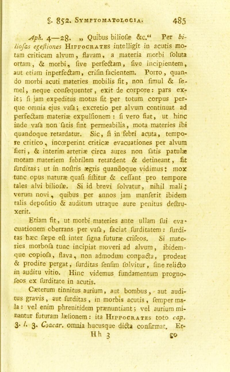 4—2g* >> Quibus biliofae &c.“ Per bi~ iiofas e^ejliones Hippocrates intelligit in acutis mo- tam criticam alvum, flavam, a materia morbi foluta ortam, «St morbi, five perfedam, five incipientem, aut etiam inperfedam, crifin facientem. Porro , quan- do morbi acuti materies mobilis fit, non fimul & fe- mel, neque confequenter, exit de corpore: pars ex- it; fi jam expeditu's motus fit per totum corpus per- que omnia ejus vafa; excretio per alvum continuat ad perfedam materiae expulfionem : fi vero fiat, ut hinc hide vafa non fads fint permeabilia, raota materies ibi quandoque retardatur. Sic, fi in febri acuta, tempo- re critico, incoeperint criticae evacuationes per alvum fieri, & interim arteriae circa aures non fads patulae motam materiem febrilem retardent & detineant, fit furditas; ut in nofiris aegris quandoque vidimus: mox tunc opus naturae quafi fifiitur & ceflant pro tempore tales alvi biliofae. Si id brevi folvatur, nihil mali; verum novi, quibus per annos jam manferit ibidem talis depofido & auditum utraque aure penitus deftru- xerit. Etiam fit, ut morbi materies ante ullam fui eva- cuadonem oberrans per vafa, faciat furditatem: furdi- tas haec faepe eft inter figna futurae crifeos. Si mate- ries morbofa tunc incipiat moveri ad alvum, ibidem- que copiofa, flava, non admodum conpada, prodeat & prodire pergat, furditas fenfim folvitur, fine relido in auditu vitio. Hinc videmus fundamentum progno- feos ex furditate in acutis. Caeterum tinnitus aurium, aut bombus,-aut audi- tus gravis , aut furditas , in morbis acutis , femper ma- la : vel enim phrenitidem praenuntiant; vel aurium mi- nantur futuram laelionem: ita Hippocrates toto cap, 3* 3* (*oacar, omnia hucusque dida confirmat. Er- Hh 3 go