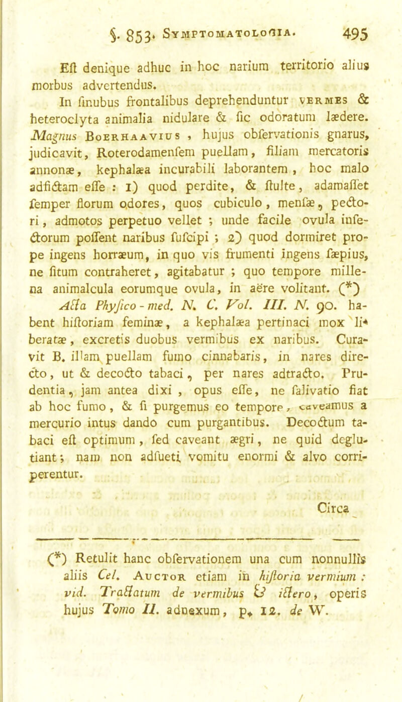 Eft denique adhuc in hoc narium territorio alius morbus advertendus. In ftnubus frontalibus deprehenduntur vermes & heteroclyta animalia nidulare & fic odoratum laedere. Magnus Boerhaavius , hujus obfervationis gnarus, judicavit, Roterodamenfem puellam, filiani mercatoris annonae, kephalaea incurabili laborantem , hoc malo adfidam efle ; i) quod perdite, & ftuJte, adamaflet femper florum o.dores, quos cubiculo , menfae, pedo- ri, admotos perpetuo vellet ; unde facile ovula infe- dorum polTent naribus fufcipi ; 2) quod dormiret pro- pe ingens horraeum, in quo vis frumenti ingens faepius, ne fitum contraheret, agitabatur ; quo tempore mille- na animalcula eorumque ovula, in aere volitant. A[{a Phyfico - med. N. C, Vol. III. N. 90. ha- bent hiftoriam feminae, a kephalaea pertinaci mox li^ beratae, excretis duobus vermibus ex naribus. Cura- vit B. iHam puellam fuino cinnabaris, in nares dire- do, ut & decode tabaci, per nares adtrado. Pru- dentia, jam antea dixi , opus efte, ne falivatio fiat ab hoc fumo, & fi purgemus eo tempore, cuveamus a mercurio intus dando cum purgantibus. Decodum ta- baci eft optimum , fed caveant aegri, ne quid dcglu- tiant; nam iron adfueti. voraitu enormi & alvo corri- perentur. Circa Retulit hanc obfervationem una cum nonnullls aliis Ce/. Auctor etiam in hijloria vermium : vid. TraBatum de vermibus td ibfero, open's hujus Tomo II. adnexum, p+ 12. de W. /