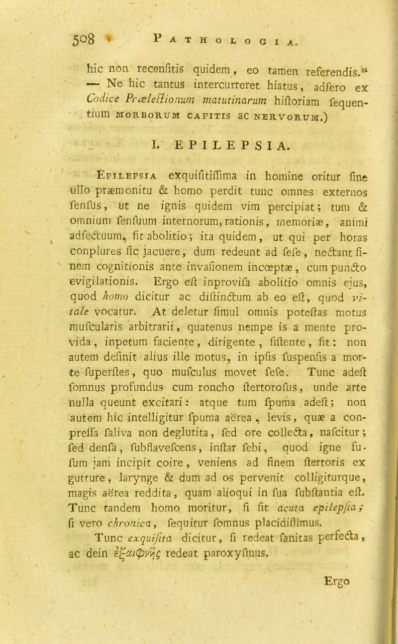 hie non recenfitis quidem, eo tamen referendis.“ — Ne hie tantus intereurreret hiatus, adfero ex Codice PrceleHiomm matutinarum hilloriam fequen- tium MORBORUM CAPITIS aC NERVORUM.) I. EPILEPSIA. Epilepsia exquifitifTima in homine oritur fine ullo prsemonitu & homo perdit tune omnes externos fenfus, ut ne ignis quidem vim pereipiat; turn & omnium fenfuum internorum,rationis, memoriae, animi adfed'uum, fitabolitio; ita quidem, ut qui per horas conplures fie jaeuere, dum redeunt ad fefe, nedantfi- \ nem cognitionis ante invafionem ineoeptae, eum pundo evigilationis. Ergo efi inprovifa abolitio omnis ejus, quod homo dicitur ae difiindum ab eo eft, quod I’i- tale vocatur. At deletur firaul omnis potefias motus raufeularis arbitrarii, quatenus riempe is a mente pro- vida , inpetum faeiente, dirigente , fifiente , fit; non autem definit alius ille motus, in ipfis fuspenfis a mor- tefuperfies, quo mufeulus movet feCe. Tune adefi fomnus profundus eum roneho fiertorofus, unde arte nulla queunt excitari: atque turn fpuraa adefi; non autem hie intelligitur fpuma aerea , levis, quae a eon- prefifa faliva non deglutita, fed ore eolleda, nafeitur; fed denfa, fubflavefeens, infiar febi, quod igne fu- fum jam incipit eoire, veniens ad finem fiertoris ex gutture, larynge & dum ad os pervenit colligiturque, magts aerea reddita, quam alioqui in fua fubfiantia efi. Tunc tandem homo moritur, fi fit acuta, epilepjiai fi vero chronica, fequitur fomnus placidifiimus. Tunc exquijita dicitur, fi redeat fanitas perfed:a, ac dein redeat paroxyfmus. Ergo