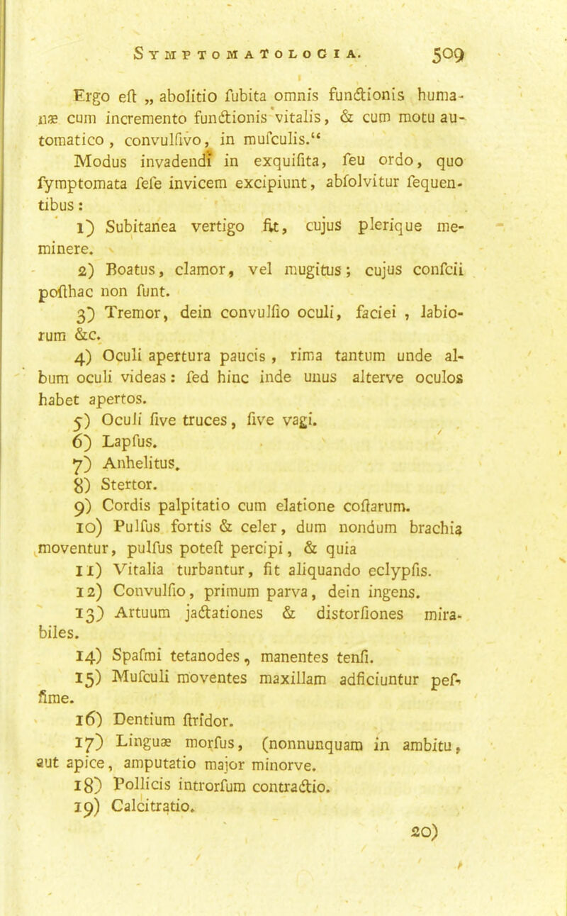 Ergo eft „ abolitio fubita omnis fundionis huma- ne cum incremento fundionis vitalis, & cum motu au- tomatico , convulfivo, in mufculis.“ Modus invadendf in exquifita, feu ordo, quo fymptomata fele invicem excipiunt, abfoJvitur fequen- tibus: Subitanea vertigo fit, cujus plerique me- minere. v 2) Boatus, clamor, vel mugitus; cujus confcii pofthac non funt. 3) Tremor, dein convulfio oculi, faciei , Jabio- rum &c. 4) Oculi apertura paucis , rima tantum unde al- bum oculi videas: fed hinc inde unus alterve oculos habet apertos. 5) Oculi five truces, five vagi. 6) Lapfus. Anhelitus. 8) Stertor. 9) Cordis palpitatio cum elatione coftarum. 10) Pulfus, fortis & celer, dum nondum brachia ^moventur, pulfus poteft percipi, & quia n) Vitalia turbantur, fit aliquando eclypfis. 12) Convulfio, priraum parva, dein ingens. 13) Artuum jadationes & distorfiones mira* biles. 14) Spafmi tetanodes, manentes tenfi. 15) Mufculi moventes maxillam adficiuntur pef- firae. ' 16) Dentium ftrfdor. 17) Linguae morfus, (nonnunquam in ambitu, aut apice, amputatio major minorve. 18) Pollicis introrfura contradio. 19) Calcitratio. • / 20) / t