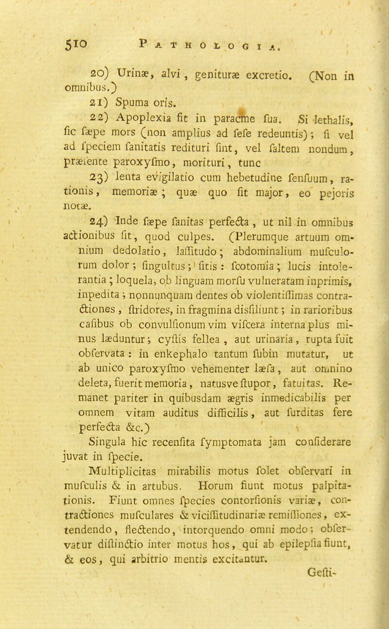 20) Urinae, alvi, geniturae excretio, (Non in omnibus.} 21) Spuma oris. 22) Apoplexia fit in paracine fua. Si iethalis, fic faepe mors (non amplius ad fefe redeuntis); fi vel ad I’peciem fanitatis redituri Tint, vel faltem nondum, praei'ente paroxyfmo, morituri, tunc 23) lenta evigilatio cum hebetudine fenfuum, ra- tionis, memoriae ; quae quo fit major, eo~ pejoris notae. 24) 'Inde faepe fanitas perfedta , ut nil in omnibus adionibus fit, quod culpes. (Plerumque artuum om- nium dedolatio, lalTitudo; abdominalium mufculo- rum dolor ; fingultus ;' fitis : fcotomia ; lucis intole- rantia; loquela, ob linguam morfu vulneratam inprirais, inpedita ; npnnunquam dentes ob violentifiimas contra- diones , ftridores, in fragmina disfiliunt; in rarioribus cafibus ob convnlfionum vim vifcera interna plus mi- nus laeduntur; cyftis fellea , aut urinaria , rupta fuit obfervata : in enkephalo tantum fubin mutatur, ut ab unico paroxyfmo vehementer laefa, aut orunino deleta, fuerit memoria, natusve fiupor, fatuitas. Re- manet pariter in quibusdam aegris inmedicabilis per omnem vitam auditus difficilis, aut furditas fere perfeda &c.} \ Singula hie recenfita fymptomata jam confiderare juvat in fpecie. Multiplicitas mirabilis motus folet obfervari in mufculis & in artubus. Horum fiunt motus palpita- tionis. Fiunt omnes fpecies contorfionis variae, con- tradiones mufculares & viciffitudinariae remifiiones, ex- tendendo, fledendo, intorquendo omni mode; obfer- vatur difiindio inter motus hos, qui ab epilepfiafiunt, & eos, qui arbitrio mentis exdtc»ntur. Gefti-