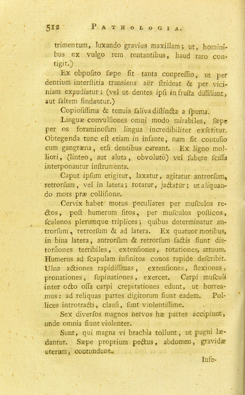 trimentum, luxando gravius maxillam; ut, homini- bus ex vulgo rem tentantibus, baud raro con- tigit.) Ex obpofito faepe fit tanta conprefiTio, ut per dentiura interflitia transiens aer firideat & per vici- niara ex^udiatur; (vel ut-dentes ipfi infrufta diffiliant, aut faltem findantur.) Copiofifilraa & tenuis faliva difimdta a fpuma. Linguae convulfiones omni modo rairabiles, faepe per os foraminofum' Jingua incredibiliter exfei-itur. Obtegenda tunc efi: etiam in infante, nam fit contufio cum gangraena, etfi denfibus careant. Ex Jigno mol- liori, (linteo, aut aluta, obvoJuto) vel fubqre fcifia interponantur inflrumenta. Caput ipfum erigitur, Jaxatur, agitatur antrorfum, retrorfuin, vel in latera; rotatur, jadlatur; utaliquan- do mors prae collifione. Cervix habet motus peculiares per mufculos re- 6tos, poll humerum fitos, per mufculos pofticos, fcalenos plerumque triplices; quibus determinatur an- ,trorfum, retrorfuin & ad latera. Ex quatuor modbus, in bina latera, antrorfum & retrorfum fadis fiunt dis- toruones terribiJes, extenfiones, rotationes, artuum. Humerus ad fcapulam infinites conos rapide defcribit. Ulna adiones rapidiflimas , extenfiones , flexiones , pronationes, fupinationes, exercet. Carpi mufculi inter odo ofla carpi crepitationes edunt, ut horrea- mus: ad reliquas partes digitorum fiunt eadem. Pol- ices introtradi, claufi, funt violeiitifiime. Sex diverfos magnos nervos hae partes accipiunt, unde omnia fiunt violenter. Sunt, qui magna vi brachia tollunt, ut pugni lae* dantur. Saepe proprium pedus, abdomen, gravidae uterum, contundunt., Infe-